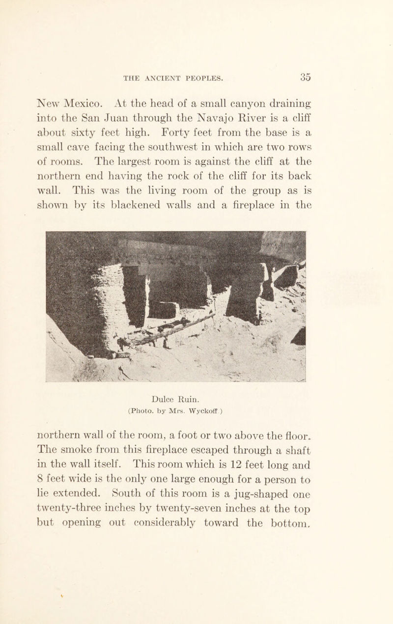 New Mexico. At the head of a small canyon draining into the San Juan through the Navajo River is a cliff about sixty feet high. Forty feet from the base is a small cave facing the southwest in which are two rows of rooms. The largest room is against the cliff at the northern end having the rock of the cliff for its back wrall. This was the living room of the group as is shown by its blackened walls and a fireplace in the Dulce Ruin. (Photo, by Mrs. WyckofT ) northern wall of the room, a foot or two above the floor. The smoke from this fireplace escaped through a shaft in the wall itself. This room which is 12 feet long and 8 feet wide is the only one large enough for a person to lie extended. South of this room is a jug-shaped one twenty-three inches by twenty-seven inches at the top but opening out considerably toward the bottom.