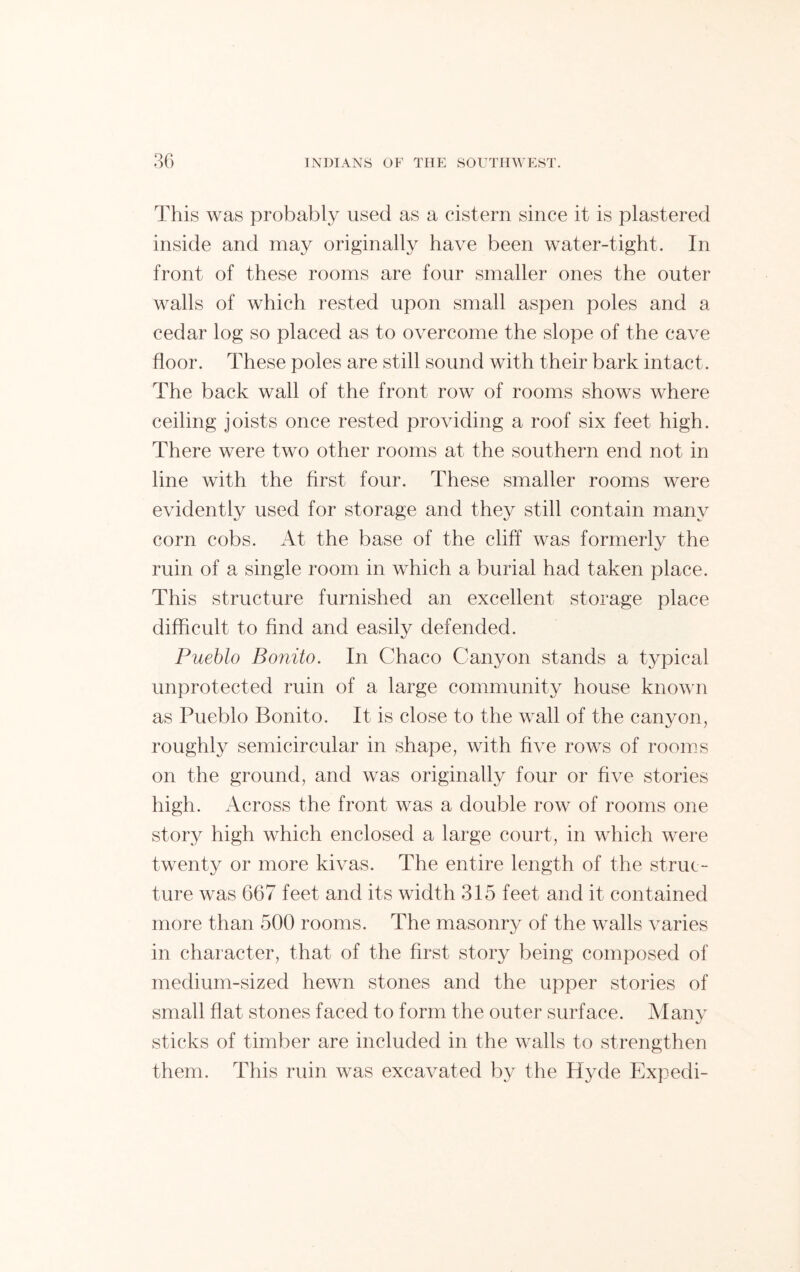 This was probably used as a cistern since it is plastered inside and may originally have been water-tight. In front of these rooms are four smaller ones the outer walls of which rested upon small aspen poles and a cedar log so placed as to overcome the slope of the cave floor. These poles are still sound with their bark intact. The back wall of the front row of rooms shows where ceiling joists once rested providing a roof six feet high. There were two other rooms at the southern end not in line with the first four. These smaller rooms were evidently used for storage and they still contain many corn cobs. At the base of the cliff was formerly the ruin of a single room in which a burial had taken place. This structure furnished an excellent storage place difficult to find and easily defended. Pueblo Bonito. In Chaco Canyon stands a typical unprotected ruin of a large community house known as Pueblo Bonito. It is close to the wall of the canyon, roughly semicircular in shape, with five rows of rooms on the ground, and was originally four or five stories high. Across the front was a double row of rooms one story high which enclosed a large court, in which were twenty or more kivas. The entire length of the struc- ture was 667 feet and its width 315 feet and it contained more than 500 rooms. The masonry of the walls varies in character, that of the first story being composed of medium-sized hewn stones and the upper stories of small flat stones faced to form the outer surface. Many sticks of timber are included in the walls to strengthen them. This ruin was excavated by the Hyde Expedi-