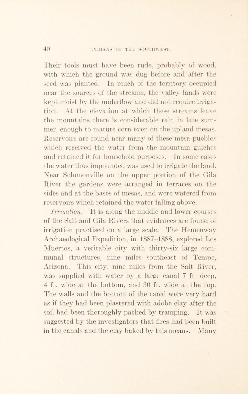 Their tools must have been rude, probably of wood, with which the ground was dug before and after the seed was planted. In much of the territory occupied near the sources of the streams, the valley lands were kept moist by the underflow and did not require irriga- tion. At the elevation at which these streams leave the mountains there is considerable rain in late sum- mer, enough to mature corn even on the upland mesas. Reservoirs are found near many of these mesa pueblos which received the water from the mountain gulches and retained it for household purposes. In some cases the water thus impounded was used to irrigate the land. Near Solomonville on the upper portion of the Gila River the gardens were arranged in terraces on the sides and at the bases of mesas, and were watered from reservoirs which retained the water falling above. Irrigation. It is along the middle and lower courses of the Salt and Gila Rivers that evidences are found of irrigation practised on a large scale. The Hemenway Archaeological Expedition, in 1887-1888, explored Los Muertos, a veritable city with thirty-six large com- munal structures, nine miles southeast of Tempe, Arizona. This city, nine miles from the Salt River, was supplied with water by a large canal 7 ft deep, 4 ft. wide at the bottom, and 30 ft. wide at the top. The walls and the bottom of the canal were very hard as if they had been plastered with adobe clay after the soil had been thoroughly packed by tramping. It was suggested by the investigators that fires had been built in the canals and the clay baked by this means. Many