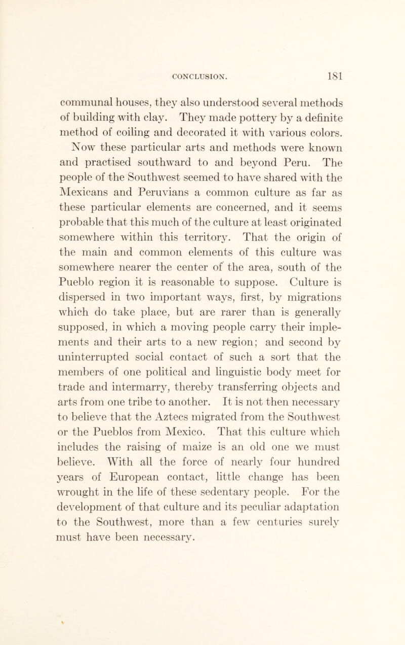 communal houses, they also understood several methods of building with clay. They made pottery by a definite method of coiling and decorated it with various colors. Now these particular arts and methods were known and practised southward to and beyond Peru. The people of the Southwest seemed to have shared with the Mexicans and Peruvians a common culture as far as these particular elements are concerned, and it seems probable that this much of the culture at least originated somewhere within this territory. That the origin of the main and common elements of this culture was somewhere nearer the center of the area, south of the Pueblo region it is reasonable to suppose. Culture is dispersed in two important ways, first, by migrations which do take place, but are rarer than is generally supposed, in which a moving people carry their imple- ments and their arts to a new region; and second by uninterrupted social contact of such a sort that the members of one political and linguistic body meet for trade and intermarry, thereby transferring objects and arts from one tribe to another. It is not then necessary to believe that the Aztecs migrated from the Southwest or the Pueblos from Mexico. That this culture which includes the raising of maize is an old one we must believe. With all the force of nearlv four hundred years of European contact, little change has been wrought in the life of these sedentary people. For the development of that culture and its peculiar adaptation to the Southwest, more than a few centuries surelv must have been necessary.