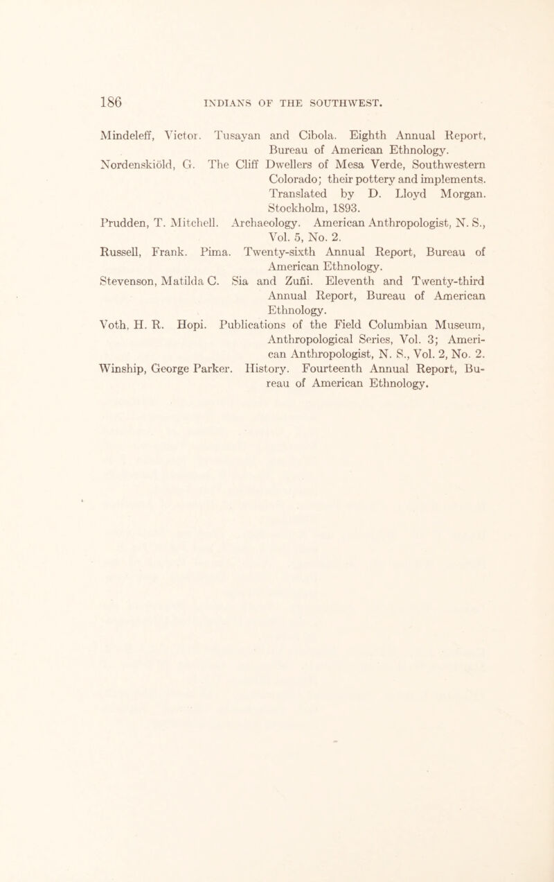 Mindeleff, Victor. Tusayan and Cibola. Eighth Annual Report, Bureau of American Ethnology. Nordenskiold, G. The Cliff Dwellers of Mesa Verde, Southwestern Colorado; their pottery and implements. Translated by D. Lloyd Morgan. Stockholm, 1893. Prudden, T. Mitchell. Archaeology. American Anthropologist, N. S., Vol. 5, No. 2. Russell, Frank. Pima. Twenty-sixth Annual Report, Bureau of American Ethnology. Stevenson, Matilda C. Sia and Zuni. Eleventh and Twenty-third Annual Report, Bureau of American Ethnology. Voth, H. R. Hopi. Publications of the Field Columbian Museum, Anthropological Series, Vol. 3; Ameri- can Anthropologist, N. S., Vol. 2, No. 2. Winship, George Parker. History. Fourteenth Annual Report, Bu- reau of American Ethnology.