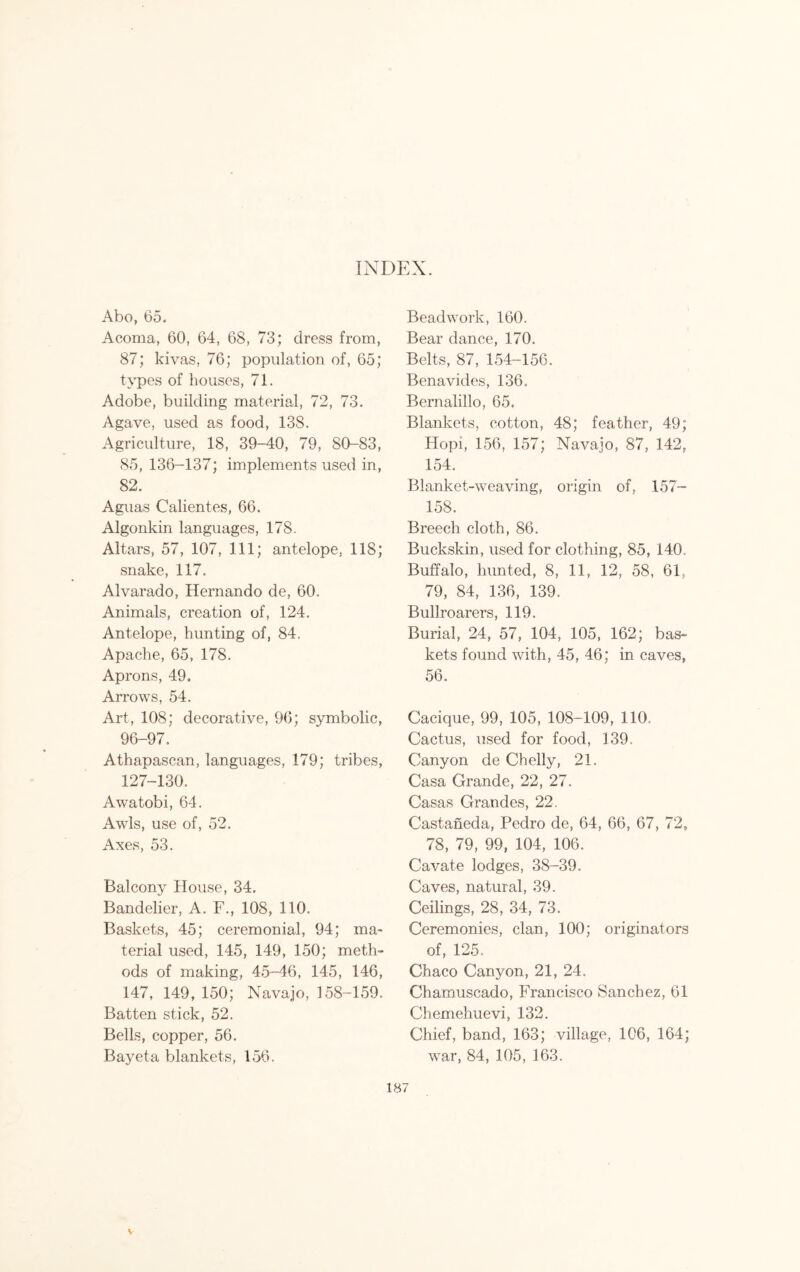 INDEX. Abo, 65. Acoma, 60, 64, 68, 73; dress from, 87; kivas, 76; population of, 65; types of houses, 71. Adobe, building material, 72, 73. Agave, used as food, 138. Agriculture, 18, 39-40, 79, 80-83, 85, 136-137; implements used in, 82. Aguas Calientes, 66. Algonkin languages, 178. Altars, 57, 107, 111; antelope, 118; snake, 117. Alvarado, Hernando de, 60. Animals, creation of, 124. Antelope, hunting of, 84. Apache, 65, 178. Aprons, 49. Arrows, 54. Art, 108; decorative, 96; symbolic, 96-97. Athapascan, languages, 179; tribes, 127-130. Awatobi, 64. Awls, use of, 52. Axes, 53. Balcony House, 34. Bandelier, A. F., 108, 110. Baskets, 45; ceremonial, 94; ma- terial used, 145, 149, 150; meth- ods of making, 45-46, 145, 146, 147, 149, 150; Navajo, 158-159. Batten stick, 52. Bells, copper, 56. Bayeta blankets, 156. Bead work, 160. Bear dance, 170. Belts, 87, 154-156. Benavides, 136. Bernalillo, 65. Blankets, cotton, 48; feather, 49; Hopi, 156, 157; Navajo, 87, 142, 154. Blanket-weaving, origin of, 157- 158. Breech cloth, 86. Buckskin, used for clothing, 85, 140. Buffalo, hunted, 8, 11, 12, 58, 61, 79, 84, 136, 139. Bullroarers, 119. Burial, 24, 57, 104, 105, 162; bas- kets found with, 45, 46; in caves, 56. Cacique, 99, 105, 108-109, 110. Cactus, used for food, 139. Canyon de Chelly, 21. Casa Grande, 22, 27. Casas Grandes, 22. Castaneda, Pedro de, 64, 66, 67, 72, 78, 79, 99, 104, 106. Cavate lodges, 38-39. Caves, natural, 39. Ceilings, 28, 34, 73. Ceremonies, clan, 100; originators of, 125. Chaco Canyon, 21, 24. Chamuscado, Francisco Sanchez, 61 Chemehuevi, 132. Chief, band, 163; village, 106, 164; war, 84, 105, 163. V