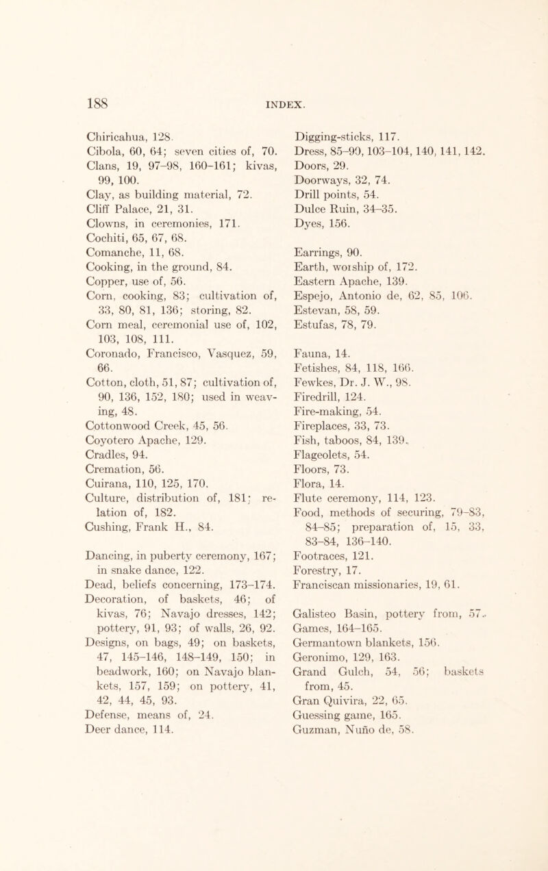 Chiricahua, 128. Cibola, 60, 64; seven cities of, 70. Clans, 19, 97-98, 160-161; kivas, 99, 100. Clay, as building material, 72. Cliff Palace, 21, 31. Clowns, in ceremonies, 171. Cochiti, 65, 67, 68. Comanche, 11, 68. Cooking, in the ground, 84. Copper, use of, 56. Corn, cooking, 83; cultivation of, 33, 80, 81, 136; storing, 82. Corn meal, ceremonial use of, 102, 103, 108, 111. Coronado, Francisco, Vasquez, 59, 66. Cotton, cloth, 51, 87; cultivation of, 90, 136, 152, 180; used in weav- ing, 48. Cottonwood Creek, 45, 56. Coyotero Apache, 129. Cradles, 94. Cremation, 56. Cuirana, 110, 125, 170. Culture, distribution of, 181; re- lation of, 182. Cushing, Frank H., 84. Dancing, in puberty ceremony, 167; in snake dance, 122. Dead, beliefs concerning, 173-174. Decoration, of baskets, 46; of kivas, 76; Navajo dresses, 142; pottery, 91, 93; of walls, 26, 92. Designs, on bags, 49; on baskets, 47, 145-146, 148-149, 150; in beadwork, 160; on Navajo blan- kets, 157, 159; on pottery, 41, 42, 44, 45, 93. Defense, means of, 24. Deer dance, 114. Digging-sticks, 117. Dress, 85-99,103-104, 140, 141, 142. Doors, 29. Doorways, 32, 74. Drill points, 54. Dulce Ruin, 34-35. Dyes, 156. Earrings, 90. Earth, worship of, 172. Eastern Apache, 139. Espejo, Antonio de, 62, 85, 106. Estevan, 58, 59. Estufas, 78, 79. Fauna, 14. Fetishes, 84, 118, 166. Fewkes, Dr. J. W., 98. Firedrill, 124. Fire-making, 54. Fireplaces, 33, 73. Fish, taboos, 84, 139. Flageolets, 54. Floors, 73. Flora, 14. Flute ceremony, 114, 123. Food, methods of securing, 79-83, 84-85; preparation of, 15, 33, 83-84, 136-140. Footraces, 121. Forestry, 17. Franciscan missionaries, 19, 61. Galisteo Basin, pottery from, 57.. Games, 164-165. Germantown blankets, 156. Geronimo, 129, 163. Grand Gulch, 54, 56; baskets from, 45. Gran Quivira, 22, 65. Guessing game, 165. Guzman, Nuno de, 58.
