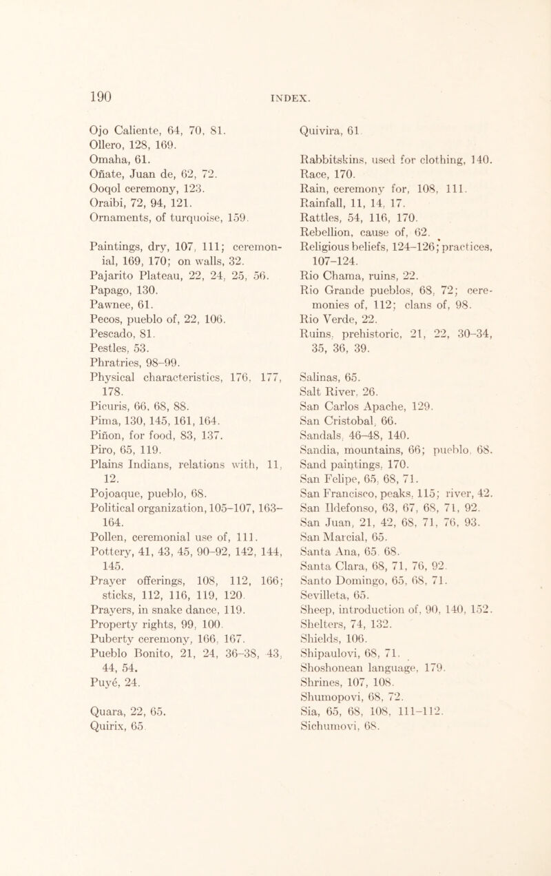 Ojo Caliente, 64, 70, 81. Ollero, 128, 169. Omaha, 61. Onate, Juan de, 62, 72. Ooqol ceremony, 123. Oraibi, 72, 94, 121. Ornaments, of turquoise, 159. Paintings, dry, 107, 111; ceremon- ial, 169, 170; on walls, 32. Pajarito Plateau, 22, 24, 25, 56. Papago, 130. Pawnee, 61. Pecos, pueblo of, 22, 106. Pescado, 81. Pestles, 53. Phratries, 98-99. Physical characteristics, 176, 177, 178. Picuris, 66. 68, 88. Pima, 130, 145, 161, 164. Pinon, for food, 83, 137. Piro, 65, 119. Plains Indians, relations with, 11, 12. Pojoaque, pueblo, 68. Political organization, 105-107, 163- 164. Pollen, ceremonial use of, 111. Pottery, 41, 43, 45, 90-92, 142, 144, 145. Prayer offerings, 108, 112, 166; sticks, 112, 116, 119, 120. Prayers, in snake dance, 119. Property rights, 99, 100. Puberty ceremony, 166, 167. Pueblo Bonito, 21, 24, 36-38, 43, 44, 54. Puye, 24. Quara, 22, 65. Quirix, 65. Quivira, 61 Rabbitskins, used for clothing, 140. Race, 170. Rain, ceremony for, 108, 111. Rainfall, 11, 14, 17. Rattles, 54, 116, 170. Rebellion, cause of, 62. % Religious beliefs, 124-126; practices, 107-124. Rio Chama, ruins, 22. Rio Grande pueblos, 68, 72; cere- monies of, 112; clans of, 98. Rio Verde, 22. Ruins, prehistoric, 21, 22, 30-34, 35, 36, 39. Salinas, 65. Salt River. 26. San Carlos Apache, 129. San Cristobal 66. Sandals, 46-48, 140. Sandia, mountains, 66; pueblo, 68. Sand paintings. 170. San Felipe, 65, 68, 71. San Francisco, peaks, 115; river, 42. San Ildefonso, 63, 67, 68, 71, 92. San Juan, 21, 42, 68, 71, 76, 93. San Marcial, 65. Santa Ana, 65, 68. Santa Clara, 68, 71, 76, 92. Santo Domingo, 65, 68, 71. Sevilleta, 65. Sheep, introduction of, 90, 140, 152. Shelters, 74, 132. Shields, 106. Shipaulovi, 68, 71. Shoshonean language, 179. Shrines, 107, 108. Shumopovi, 68, 72. Sia, 65, 68, 108, 111-112. Sichumovi, 68.