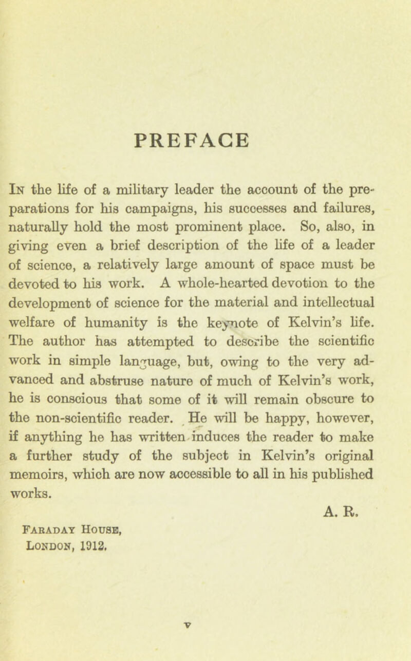 PREFACE In the life of a military leader the account of the pre- parations for his campaigns, his successes and failures, naturally hold the most prominent place. So, also, in giving even a brief description of the life of a leader of science, a relatively large amount of space must be devoted to his work. A whole-hearted devotion to the development of science for the material and intellectual welfare of humanity is the keynote of Kelvin’s hfe. The author has attempted to describe the scientific work in simple language, but, owing to the very ad- vanced and abstruse nature of much of Kelvin’s work, he is conscious that some of it will remain obscure to the non-scientific reader. _He will be happy, however, if anything he has written.induces the reader to make a further study of the subject in Kelvin’s original memoirs, which are now accessible to all in his pubhshed works. Fabadat House, London, 1912, A. R.