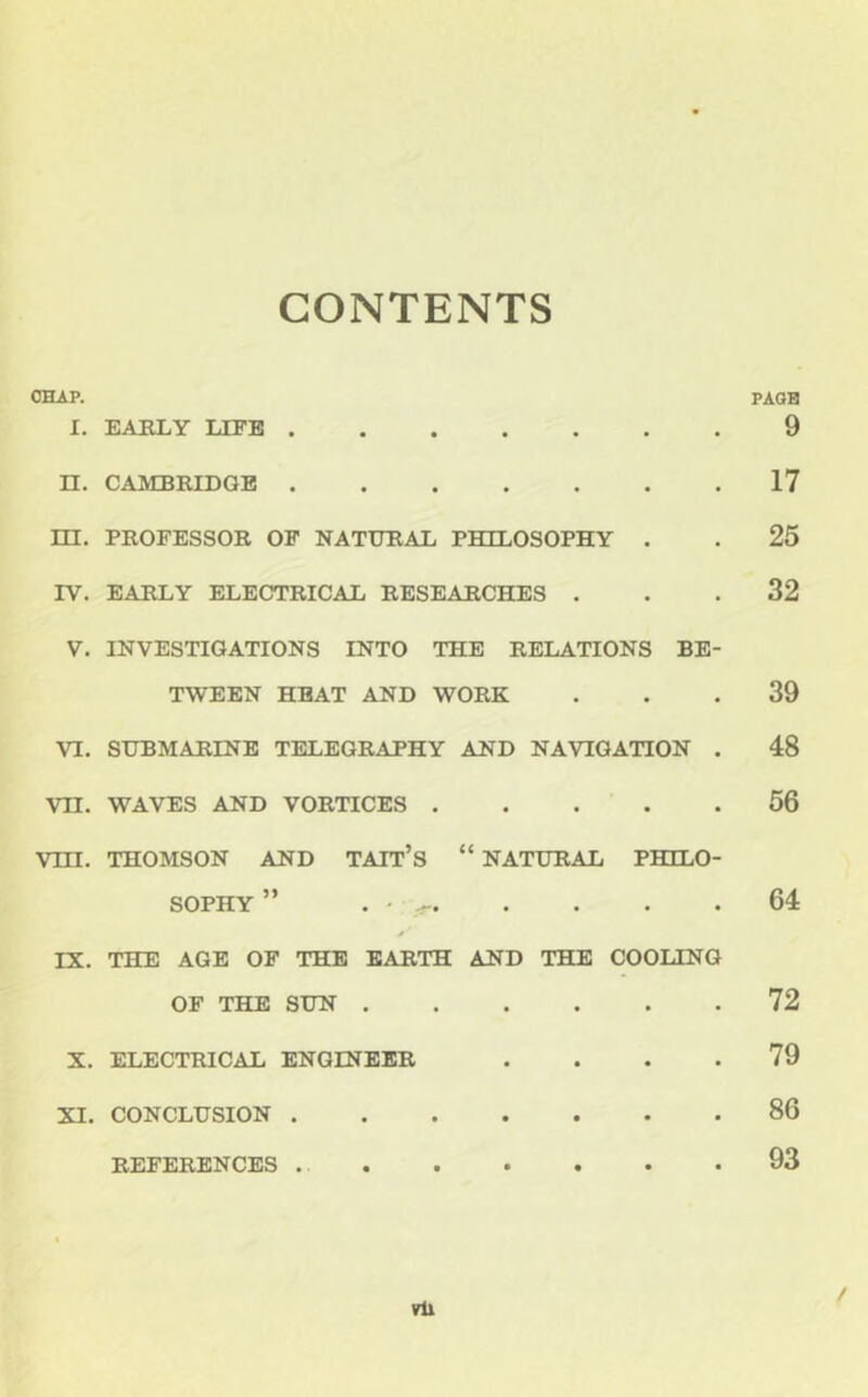 CONTENTS CHAP. PAQH I. EARLY LEFB 9 n. CAMBRIDGE 17 m. PROFESSOR OF NATURAL PHILOSOPHY . . 25 IV. EARLY ELECTRICAL RESEARCHES ... 32 V. INVESTIGATIONS INTO THE RELATIONS BE- TWEEN HEAT AND WORK ... 39 VI. SUBMARINE TELEGRAPHY AND NAVIGATION . 48 Vn. WAVES AND VORTICES 56 vm. THOMSON AND TAIT’s “ NATURAL PHILO- SOPHY ” • - 64 IX. THE AGE OF THE EARTH AND THE COOLING OF THE SUN 72 X. ELECTRICAL ENGINEER .... 79 XI. CONCLUSION 86 REFERENCES 93 % vU /