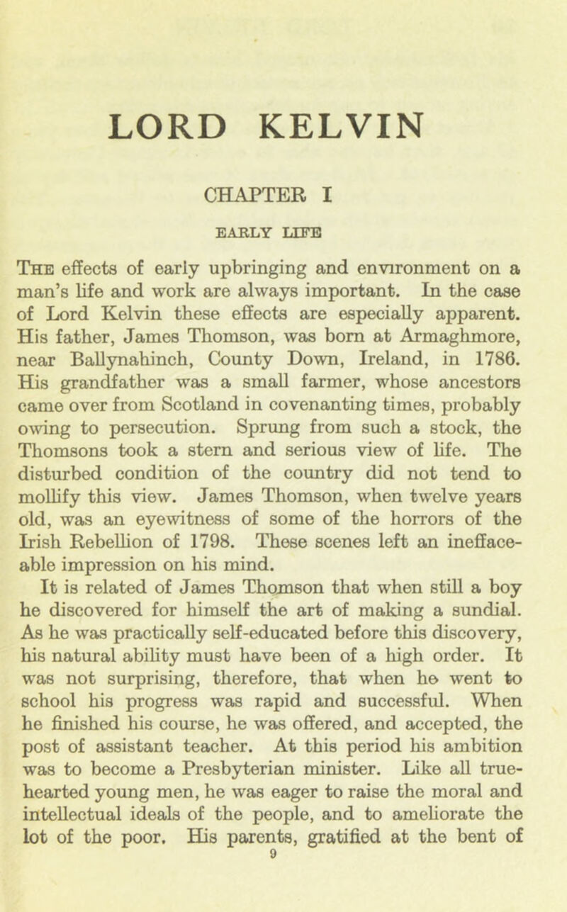 CHAPTEE I EABLY LEFB The effects of early upbringing and environment on a man’s life and work are always important. In the case of Lord Kelvin these effects are especially apparent. His father, James Thomson, was bom at Armaghmore, near BaUynahinch, County Down, Ireland, in 1786. His grandfather was a small farmer, whose ancestors came over from Scotland in covenanting times, probably owing to persecution. Sprung from such a stock, the Thomsons took a stern and serious view of life. The disturbed condition of the country did not tend to moUify this view. James Thomson, when twelve years old, was an eyewitness of some of the horrors of the Irish Rebellion of 1798. These scenes left an inefface- able impression on his mind. It is related of James Thomson that when still a boy he discovered for himself the art of making a sundial. As he was practically self-educated before this discovery, his natural abiUty must have been of a high order. It was not surprising, therefore, that when he went to school his progress was rapid and successful. When he finished his course, he was offered, and accepted, the post of assistant teacher. At this period his ambition was to become a Presbyterian minister. Like all true- hearted young men, he was eager to raise the moral and intellectual ideals of the people, and to ameliorate the lot of the poor. His parents, gratified at the bent of