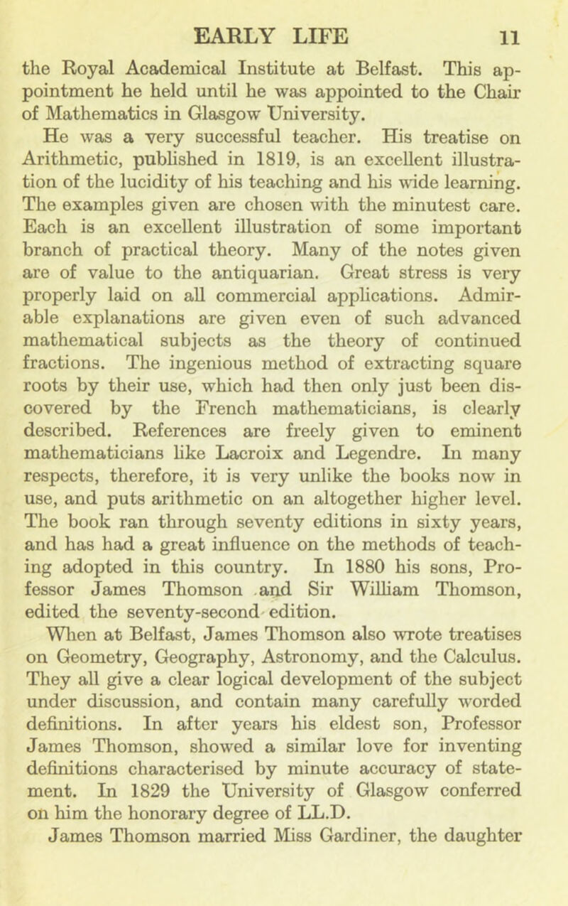 the Royal Academical Institute at Belfast. This ap- pointment he held until he was appointed to the Chair of Mathematics in Glasgow University. He was a very successful teacher. His treatise on Arithmetic, pubhshed in 1819, is an excellent illustra- tion of the lucidity of his teaching and his wade learning. The examples given are chosen with the minutest care. Each is an excellent illustration of some important branch of practical theory. Many of the notes given are of value to the antiquarian. Great stress is very properly laid on all commercial apphcations. Admir- able explanations are given even of such advanced mathematical subjects as the theory of continued fractions. The ingenious method of extracting square roots by their use, which had then only just been dis- covered by the French mathematicians, is clearly described. References are freely given to eminent mathematicians hke Lacroix and Legendre. In many respects, therefore, it is very unlike the books now in use, and puts arithmetic on an altogether higher level. The book ran through seventy editions in sixty years, and has had a great influence on the methods of teach- ing adopted in this country. In 1880 his sons. Pro- fessor James Thomson .and Sir William Thomson, edited the seventy-second'edition. Wlien at Belfast, James Thomson also wrote treatises on Geometry, Geography, Astronomy, and the Calculus. They all give a clear logical development of the subject under discussion, and contain many carefully worded definitions. In after years his eldest son, Professor James Thomson, showed a similar love for inventing definitions characterised by minute accuracy of state- ment. In 1829 the University of Glasgow conferred on him the honorary degree of LL.D. James Thomson married Miss Gardiner, the daughter