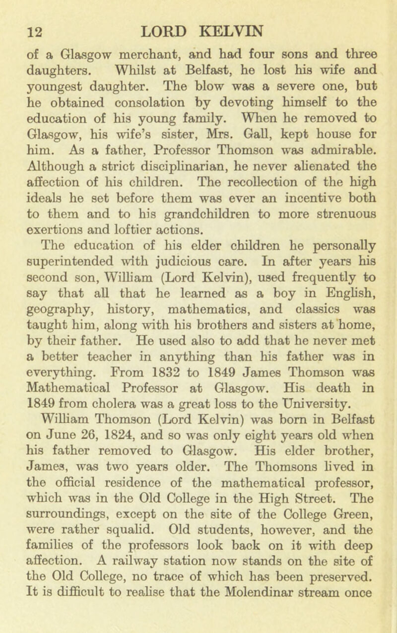 of a Glasgow merchant, and had four sons and three daughters. Whilst at Belfast, he lost his wife and youngest daughter. The blow was a severe one, but he obtained consolation by devoting himself to the education of his yoxmg family. When he removed to Glasgow, his wife’s sister, Mrs. Gall, kept house for him. As a father. Professor Thomson was admirable. Although a strict disciplinarian, he never ahenated the affection of his children. The recollection of the high ideals he set before them was ever an incentive both to them and to his grandchildren to more strenuous exertions and loftier actions. The education of his elder children he personally superintended with judicious care. In after years his second son, William (Lord Kelvin), used frequently to say that all that he learned as a boy in Enghsh, geography, history, mathematics, and classics was taught him, along with his brothers and sisters at home, by their father. He used also to add that he never met a better teacher in anything than his father was in everything. From 1832 to 1849 James Thomson was Mathematical Professor at Glasgow. His death in 1849 from cholera was a great loss to the University. WiUiam Thomson (Lord Kelvin) was bom in Belfast on June 26, 1824, and so was only eight years old when his father removed to Glasgow. His elder brother, James, was two years older. The Thomsons hved in the official residence of the mathematical professor, which was in the Old College in the High Street. The surroundings, except on the site of the College Green, were rather squahd. Old students, however, and the famihes of the professors look back on it with deep affection. A railway station now stands on the site of the Old College, no trace of which has been preserved. It is difficult to reahse that the Molendinar stream once