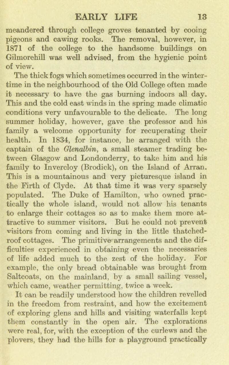 meandered through college groves tenanted by cooing pigeons and cawing rooks. The removal, however, in 1871 of the college to the handsome buildings on Gilmorehill was well advised, from the hygienic point of view. The thick fogs which sometimes occurred in the winter- time in the neighbourhood of the Old College often made it necessary to have the gas burning indoors all day. Tliis and the cold east winds in the spring made climatic conditions very unfavourable to the delicate. The long summer holiday, however, gave the professor and his family a welcome opportunity for recuperating their health. In 1834, for instance, he arranged with the captain of the Glenalbin, a small steamer trading be- tw^een Glasgow and Londonderry, to take him and his family to Invercloy (Brodick), on the Island of Arran. This is a mountainous and very picturesque island in the Firth of Clyde. At that time it was very sparsely populated. The Duke of Hamilton, who owned prac- tically the whole island, would not allow his tenants to enlarge their cottages so as to make them more at- tractive to summer visitors. But he could not prevent visitors from coming and living in the little thatched- roof cottages. The primitive' arrangements and the dif- ficulties experienced in obtaining even the necessaries of life added much to the zest of the holiday. For example, the only bread obtainable was brought from Saltcoats, on the mainland, by a small sailing vessel, which came, weather permitting, twice a week. It can be readily understood how the children revelled in the freedom from restraint, and how the excitement of exploring glens and hills and visiting waterfalls kept them constantly in the open air. The explorations were real, for, with the exception of the curlews and the plovers, they had the hills for a playground practically