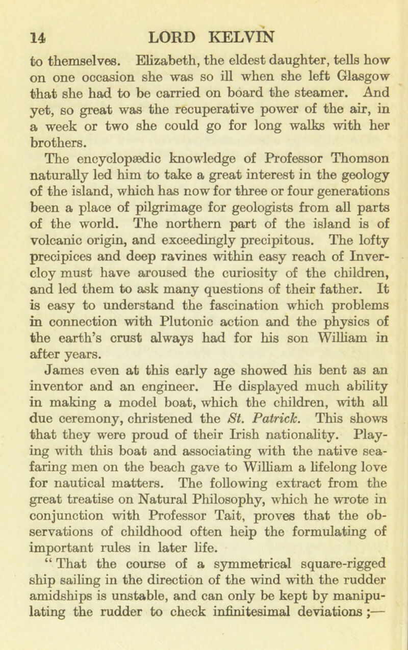 to themselves. Elizabeth, the eldest daughter, tells how- on one occasion she was so ill when she left Glasgow that she had to be carried on board the steamer. And yet, so great was the recuperative power of the air, in a week or two she could go for long walks with her brothers. The encyclopaedic knowledge of Professor Thomson naturally led him to take a great interest in the geology of the island, which has now for three or four generations been a place of pilgrimage for geologists from aU parts of the world. The northern part of the island is of volcanic origin, and exceedingly precipitous. The lofty precipices and deep ravines within easy reach of Inver- cloy must have ajoused the curiosity of the children, and led them to aisk many questions of their father. It is easy to understand the fascination which problems in connection with Plutonic action and the physics of the earth’s crust always had for his son William in after years. James even at this early age showed his bent as an inventor and an engineer. He displayed much ability in making a model boat, which the children, with all due ceremony, christened the /St. Patrick. This shows that they were proud of their Irish nationality. Play- ing with this boat and associating with the native sea- faring men on the beach gave to WiUiam a lifelong love for nautical matters. The following extract from the great treatise on Natural Philosophy, which he -wrote in conjunction -with Professor Tait, proves that the ob- servations of childhood often help the formulating of important rules in later life. “ That the course of a symmetrical square-rigged ship sailing in the direction of the wind -with the rudder amidships is unstable, and can only be kept by manipu- lating the rudder to check infinitesimal deviations;—