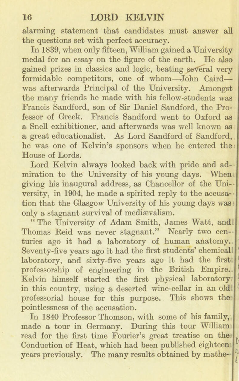 alarming statement that candidates must answer all the questions set with perfect accuracy. In 1839, when only fifteen, William gained a University medal for an essay on the figure of the earth. He also gained prizes in classics and logic, beating general very formidable competitors, one of whom—John Caird— was afterwards Principal of the University. Amongst the many friends he made with his fellow-students was Francis Sandford, son of Sir Daniel Sandford, the Pro- fessor of Greek. Francis Sandford went to Oxford as a Snell exhibitioner, and afterwards was well knowm as a great educationahst. As Lord Sandford of Sandford, he was one of Kelvin’s sponsors when he entered thei House of Lords. Lord Kelvin always looked back with pride and ad- miration to the University of his young days. Whem giving his inaugural address, as Chancellor of the Uni-- versity, in 1904, he made a spirited reply to the accusa-- tion that the Glasgow University of his yoimg days was i only a stagnant survival of mediaevahsm. “ The University of Adam Smith, James Watt, andl Thomas Reid was never stagnant.” Nearly two cen-- turies ago it had a laboratory of human anatomy.. ' Seventy-five years ago it had the first students’ chemical 1 ' laboratory, and sixty-five years ago it had the first: professorship of engineering in the British Empire.. Kelvin himself started the first physical laboratory? in this country, using a deserted wine-cellar in an oldi professorial house for this purpose. This shows the pointlessness of the accusation. In 1840 Professor Thomson, with some of his family, made a tour in Germany. During this tour William read for the first time Fourier’s great treatise on the.' Conduction of Heat, which had been published eighteen; years previously. The many results obtained by mathe-