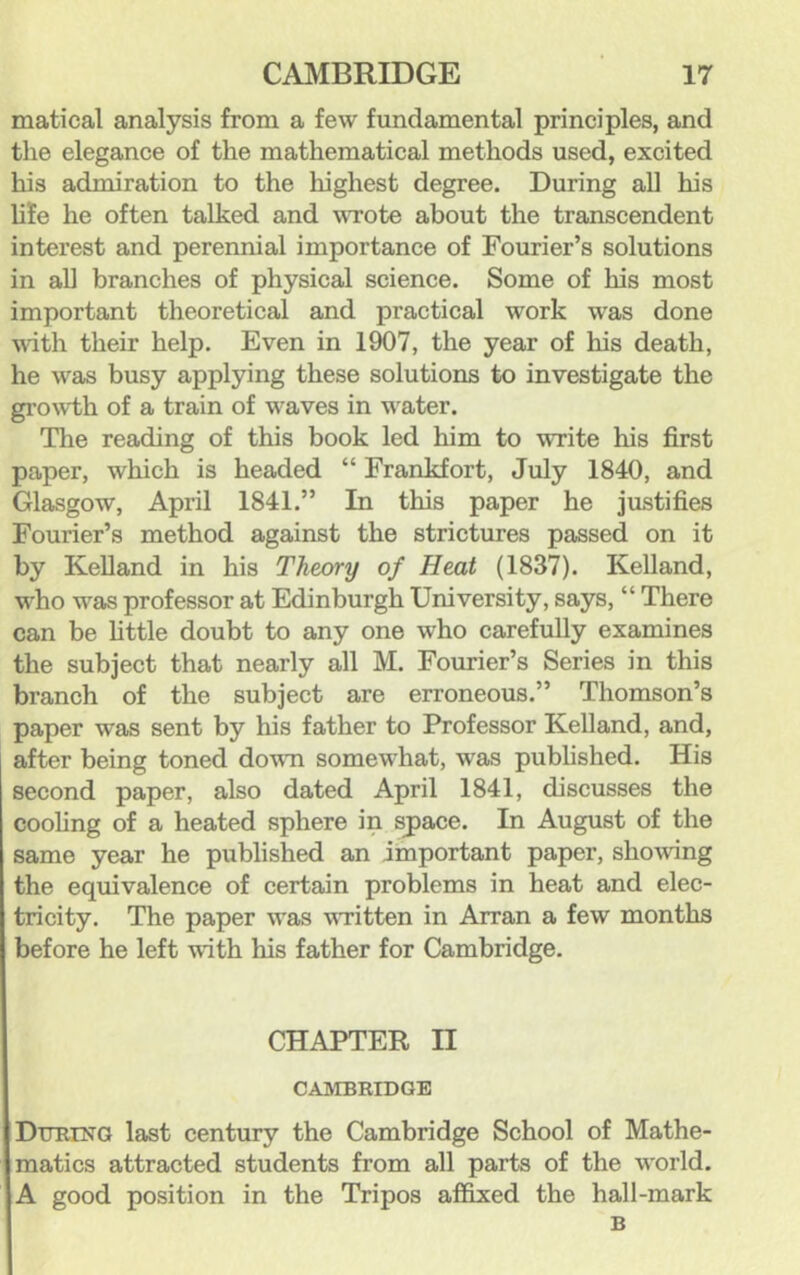 matical analysis from a few fundamental principles, and the elegance of the mathematical methods used, excited his admiration to the highest degree. During all his life he often talked and wrote about the transcendent interest and perennial importance of Fourier’s solutions in all branches of physical science. Some of his most important theoretical and practical work was done with their help. Even in 1907, the year of his death, he was busy applying these solutions to investigate the gi’owth of a train of waves in water. The reading of this book led him to write his first paper, which is headed “ Frankfort, July 1840, and Glasgow, April 1841.” In this paper he justifies Fourier’s method against the strictures passed on it by KeUand in his Theory of Heat (1837). Kelland, who was professor at Edinburgh University, says, “ There can be little doubt to any one who carefully examines the subject that nearly all M. Fourier’s Series in this branch of the subject are erroneous.” Thomson’s paper was sent by his father to Professor Kelland, and, after being toned dovTi somewhat, was pubhshed. His second paper, also dated April 1841, discusses the cooling of a heated sphere in space. In August of the same year he published an important paper, sho^ving the equivalence of certain problems in heat and elec- tricity. The paper was vTitten in Arran a few months before he left with his father for Cambridge. CHAPTER II CAMBRIDGE DuRrN'G last century the Cambridge School of Mathe- matics attracted students from all parts of the world. A good position in the Tripos affixed the hall-mark