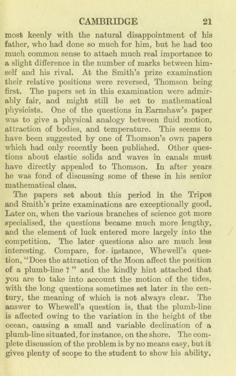 most keenly with the natural disappointment of his father, who had done so much for him, but he had too much common sense to attach much real importance to a slight difference in the number of marks between him- self and his rival. At the Smith’s prize examination their relative positions were reversed, Thomson being first. The papers set in this examination were admir- ably fair, and might still be set to mathematical physicists. One of the questions in Eamshaw’s paper was to give a physical analogy between fluid motion, attraction of bodies, and temperature. This seems to have been suggested by one of Thomson’s owm papers which had only recently been pubhshed. Other ques- tions about elastic solids and waves in canals must have directly appealed to Thomson. In after years he was fond of discussing some of these in his senior mathematical class. The papers set about this period in the Tripos and Smith’s prize examinations are exceptionally good. Later on, when the various branches of science got more speciahsed, the questions became much more lengthy, and the element of luck entered more largely into the competition. The later questions also are much less interesting. Compare, for- instance, Whewell’s ques- tion, “Does the attraction of the Moon affect the position of a plumb-line ? ” and the kindly hint attached that you are to take into account the motion of the tides, with the long questions sometimes set later in the cen- tury, the meaning of which is not always clear. The answer to Wliewell’s question is, that the plumb-line is affected owing to the variation in the height of the ocean, causing a small and variable declination of a plumb-hne situated, for instance, on the shore. The com- plete discussion of the problem is by no means easy, but it gives plenty of scope to the student to show his abihty.