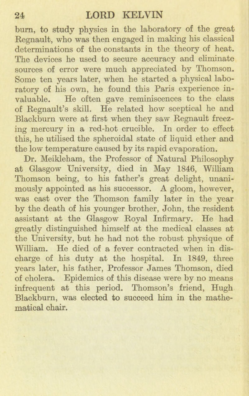 bum, to study physics in the laboratory of the great Regnault, who was then engaged in making his classical determinations of the constants in the theory of heat. The devices he used to secure accuracy and ehminate sources of error were much appreciated by Thomson. Some ten years later, when he started a physical labo- ratory of his own, he found this Paris experience in- valuable. He often gave reminiscences to the class of Regnault’s skill. He related how sceptical he and Blackburn were at first when they saw Regnault freez- ing mercury in a red-hot crucible. In order to effect this, he utihsed the spheroidal state of hquid ether and the low temperature caused by its rapid evaporation. Dr. Meikleham, the Professor of Natural Philosophy at Glasgow University, died in May 1846, Wilham Thomson being, to his father’s great dehght, unani- mously appointed as his successor. A gloom, however, was cast over the Thomson family later in the year by the death of his younger brother, John, the resident assistant at the Glasgow Royal Infirmary. He had greatly distinguished himself at the medical classes at the University, but he had not the robust physique of William. He died of a fever contracted when in dis- charge of his duty at the hospital. In 1849, three years later, his father. Professor James Thomson, died of cholera. Epidemics of this disease were by no means infrequent at this period. Thomson’s friend, Hugh Blackburn, was elected to succeed him in the mathe- matical chair.