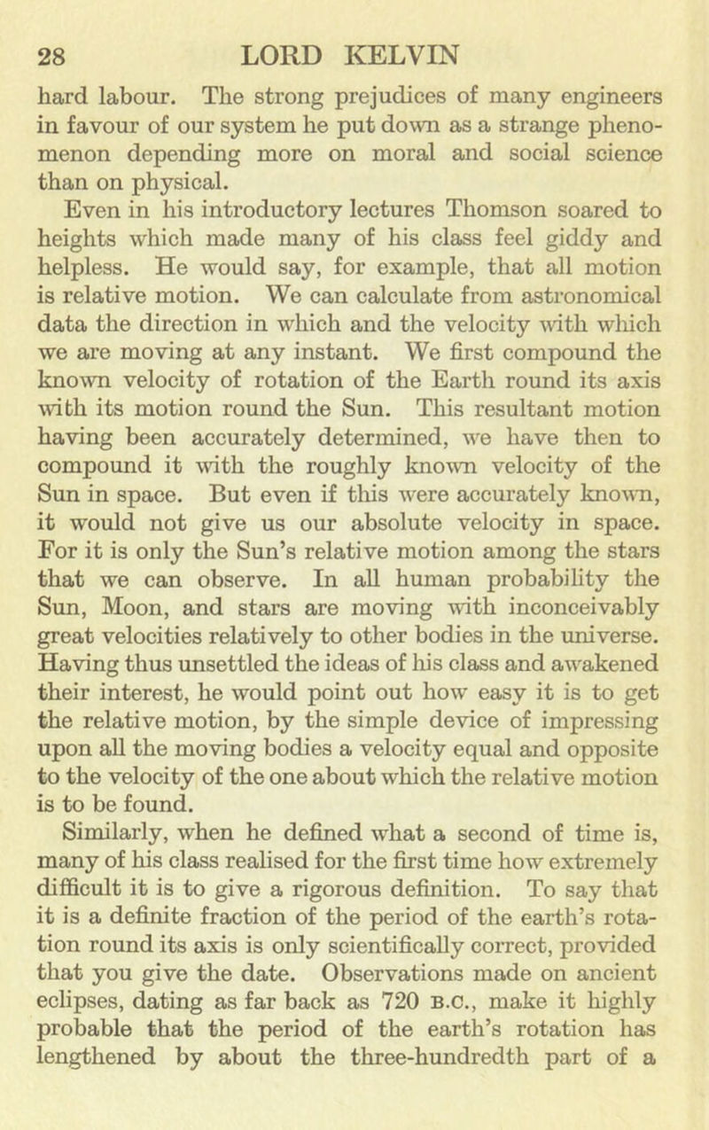 hard labour. The strong prejudices of many engineers in favour of our system he put down as a strange pheno- menon depending more on moral and social science than on physical. Even in his introductory lectures Thomson soared to heights which made many of his class feel giddy and helpless. He would say, for example, that all motion is relative motion. We can calculate from astronomical data the direction in which and the velocity wth wliich we are moving at any instant. We first compound the known velocity of rotation of the Earth round its axis with its motion round the Sun. This resultant motion having been accurately determined, we have then to compound it wath the roughly known velocity of the Sun in space. But even if tliis were accurately known, it would not give us our absolute velocity in space. For it is only the Sun’s relative motion among the stars that we can observe. In all human probability the Sun, Moon, and stars are moving with inconceivably great velocities relatively to other bodies in the universe. Having thus xmsettled the ideas of liis class and awakened their interest, he would point out how easy it is to get the relative motion, by the simple device of impressing upon all the moving bodies a velocity equal and opposite to the velocity of the one about which the relative motion is to be found. Similarly, when he defined what a second of time is, many of his class realised for the first time how extremely difficult it is to give a rigorous definition. To say that it is a definite fraction of the period of the earth’s rota- tion round its axis is only scientifically correct, provided that you give the date. Observations made on ancient eclipses, dating as far back as 720 B.C., make it highly probable that the period of the earth’s rotation has lengthened by about the three-hundredth part of a