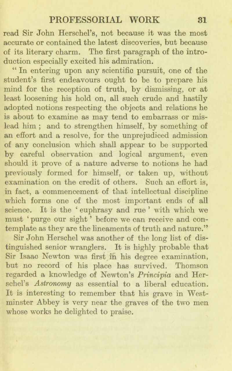 read Sir John Herschel’s, not because it was the most accurate or contained the latest discoveries, but because of its Hterary charm. The first paragraph of the intro- duction especially excited his admiration. “ In entering upon any scientific pursuit, one of the student’s first endeavours ought to be to prepare his mind for the reception of truth, by dismissing, or at least loosening his hold on, all such crude and hastily adopted notions respecting the objects and relations he is about to examine as may tend to embarrass or mis- lead him ; and to strengthen himself, by something of an effort and a resolve, for the unprejudiced admission of any conclusion which shall appear to be supported by careful observation and logical argument, even should it prove of a nature adverse to notions he had previously formed for himself, or taken up, without examination on the credit of others. Such an effort is, in fact, a commencement of that intellectual discipline which forms one of the most important ends of all science. It is the ‘ euphrasy and rue ’ with which we must ‘ purge our sight ’ before we can receive and con- template as they are the lineaments of truth and nature.” Sir John Herschel was another of the long list of dis- tinguished senior wranglers. It is highly probable that Sir Isaac Newton was firsts in his degree examination, but no record of his place has survived. Thomson regarded a knowledge of Newton’s Principia and Her- schel’s Astronomy as essential to a hberal education. It is interesting to remember that his grave in West- minster Abbey is very near the graves of the two men whose works he delighted to praise.