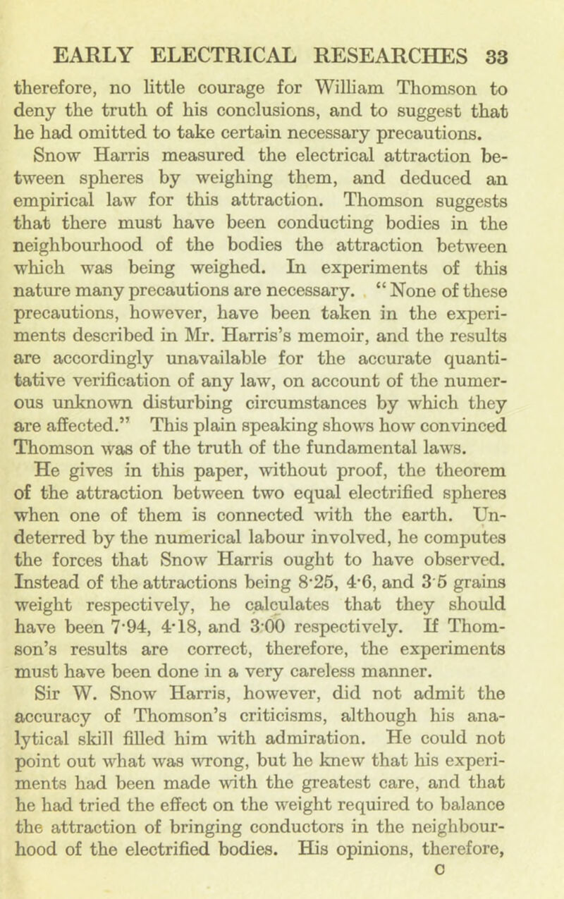 therefore, no little courage for William Thomson to deny the truth of his conclusions, and to suggest that he had omitted to take certain necessary precautions. Snow Harris measured the electrical attraction be- tween spheres by weighing them, and deduced an empirical law for this attraction. Thomson suggests that there must have been conducting bodies in the neighbourhood of the bodies the attraction between which was being weighed. In experiments of this nature many precautions are necessary. “ None of these precautions, however, have been taken in the experi- ments described in Mr. Harris’s memoir, and the results are accordingly unavailable for the accurate quanti- tative verification of any law, on account of the numer- ous unknown disturbing circumstances by which they are affected.” This plain speaking shows how convinced Thomson was of the truth of the fundamental laws. He gives in this paper, without proof, the theorem of the attraction between two equal electrified spheres when one of them is connected with the earth. Un- deterred by the numerical labour involved, he computes the forces that Snow Harris ought to have observed. Instead of the attractions being 8‘26, 4‘6, and 3'6 grains weight respectively, he calculates that they should have been 7'94, 4* 18, and 3;00 respectively. If Thom- son’s results are correct, therefore, the experiments must have been done in a very careless manner. Sir W. Snow Harris, however, did not admit the accuracy of Thomson’s criticisms, although his ana- lytical skill filled him with admiration. He could not point out what was vTong, but he knew that his experi- ments had been made with the greatest care, and that he had tried the effect on the weight required to balance the attraction of bringing conductors in the neighbour- hood of the electrified bodies. His opinions, therefore, 0