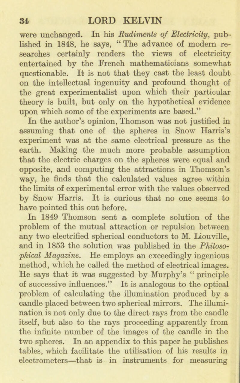 were unchanged. In his Rudiments of Electricity, pub- lished in 1848, he says, “ The advance of modern re- searches certainly renders the views of electricity entertained by the French mathematicians somewhat questionable. It is not that they cast the least doubt on the intellectual ingenuity and profound thought of the great experimentaUst upon which their particular theory is built, but only on the hypothetical evidence upon which some of the experiments are based.” In the author’s opinion, Thomson was not justified in assuming that one of the spheres in Snow Harris’s experiment was at the same electrical pressure as the earth. Making the much more probable assumption that the electric charges on the spheres were equal and opposite, and computing the attractions in Thomson’s way, he finds that the calculated values agree ^vithin the hmits of experimental error with the values observed by Snow Harris. It is curious that no one seems to have pointed this out before. In 1849 Thomson sent a complete solution of the problem of the mutual attraction or repulsion between any two electrified spherical conductors to M. LiouviUe, and in 1863 the solution was published in the Philoso- phical Magazine. He employs an exceedingly ingenious method, which he called the method of electrical images. He says that it was suggested by Murphy’s “ principle of successive influences.” It is analogous to the optical problem of calculating the illumination produced by a candle placed between two spherical mirrors. The illumi- nation is not only due to the direct rays from the candle itself, but also to the rays proceeding apparently from the infinite number of the images of the candle in the two spheres. In an appendix to this paper he publishes tables, which facihtate the utilisation of his results in electrometers—that is in instruments for measuring