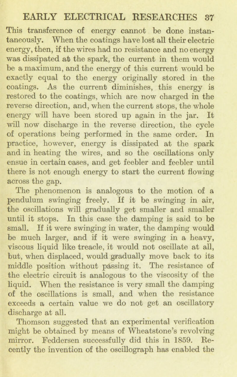 This transference of energy cannot be done instan- taneously. Wlien the coatings have lost all their electric energy, then, if the vires had no resistance and no energy was dissipated at the spark, the current in them would be a maximum, and the energy of this current would be exactly equal to the energy originally stored in the coatings. As the current diminishes, this energy is restored to the coatings, which are now charged in the reverse direction, and, when the current stops, the whole energy vill have been stored up again in the jar. It vill now discharge in the reverse direction, the cycle of operations being performed in the same order. In practice, however, energy is dissipated at the spark and in heating the wires, and so the oscillations only ensue in certain cases, and get feebler and feebler until there is not enough energy to start the current flo^ving across the gap. The phenomenon is analogous to the motion of a pendulum s\vinging freely. If it be swinging in air, the oscillations wiU gradually get smaller and smaller until it stops. In this case the damping is said to be small. If it were swinging in water, the damping v'ould be much larger, and if it were swinging in a heavy, viscous liquid like treacle, it would not oscillate at all, but, when displaced, would gradually move back to its middle position without passing it. The resistance of the electric circuit is analogous to the viscosity of the liquid. Wlien the resistance is very small the damping of the oscillations is small, and when the resistance exceeds a certain value we do not get an oscillatory discharge at all. Thomson suggested that an experimental verification might be obtained by means of Wheatstone’s revolving mirror. Feddersen successfully did this in 1859. Re- cently the invention of the oscillograph has enabled the