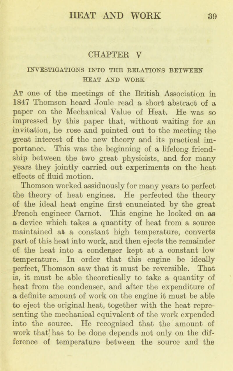 CHAPTER V INVESTIGATIONS INTO THE RELATIONS BETWEEN HEAT AND WORK At one of the meetings of the British Association in 1847 Thomson heard Joule read a short abstract of a paper on the Mechanical Value of Heat. He was so impressed by this paper that, without waiting for an invitation, he rose and pointed out to the meeting the great interest of the new theory and its practical im- portance. This w^as the beginning of a hfelong friend- ship between the two great physicists, and for many years they jointly carried out experiments on the heat effects of fluid motion. Thomson worked assiduously for many years to perfect the theory of heat engines. He perfected the theory of the ideal heat engine first enunciated by the great French engineer Carnot. This engine he looked on as a device which takes a quantity of heat from a source maintained aft a constant high temperature, converts part of this heat into work, and then ejects the remainder of the heat into a condenser kept at a constant low temperature. In order that this engine be ideally perfect, Thomson saw that it must be reversible. That is, it must be able theoretically to take a quantity of heat from the condenser, and after the expenditure of a definite amount of work on the engine it must be able to eject the original heat, together with the heat repre- senting the mechanical equivalent of the work expended into the source. He recognised that the amount of work that’ has to be done depends not only on the dif- ference of temperature between the source and the