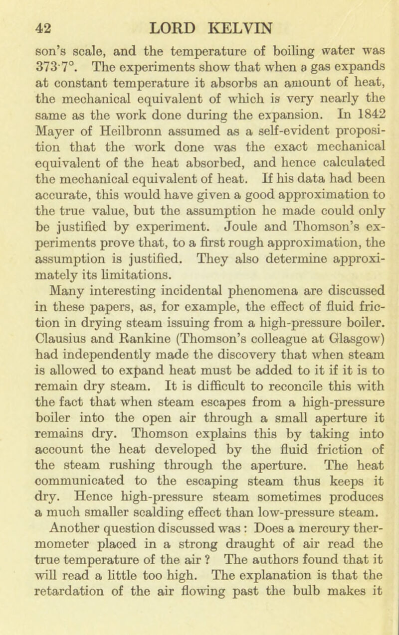 son’s scale, and the temperature of boiling water was 373'7°. The experiments show that when a gas expands at constant temperature it absorbs an amount of heat, the mechanical equivalent of wliich is very nearly the same as the work done during the expansion. In 1842 Mayer of Heilbronn assumed as a self-evident proposi- tion that the work done was the exact mechanical equivalent of the heat absorbed, and hence calculated the mechanical equivalent of heat. If his data had been accurate, this would have given a good approximation to the true value, but the assumption he made could only be justified by experiment. Joule and Thomson’s ex- periments prove that, to a first rough approximation, the assumption is justified. They also determine approxi- mately its hmitations. Many interesting incidental phenomena are discussed in these papers, as, for example, the effect of fluid fric- tion in drying steam issuing from a high-pressure boiler. Clausius and Rankine (Thomson’s colleague at Glasgow) had independently made the discovery that when steam is allowed to expand heat must be added to it if it is to remain dry steam. It is difficult to reconcile this with the fact that when steam escapes from a high-pressure boiler into the open air through a small aperture it remains dry. Thomson explains this by taking into account the heat developed by the fluid friction of the steam rushing through the aperture. The heat communicated to the escaping steam thus keeps it dry. Hence high-pressure steam sometimes produces a much smaller scalding effect than low-pressure steam. Another question discussed was: Does a mercury ther- mometer placed in a strong draught of air read the true temperature of the air ? The authors found that it will read a httle too high. The explanation is that the retardation of the air flowing past the bulb makes it