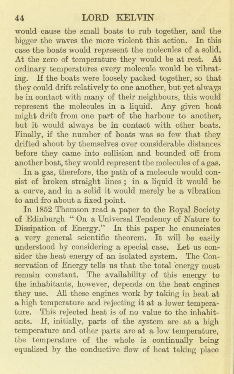 would cause the small boats to rub together, and the bigger the waves the more violent this action. In this case the boats would represent the molecules of a sohd. At the zero of temperature they would be at rest. At ordinary temperatures every molecule would be vibrat- ing. If the boats were loosely packed together, so that they could drift relatively to one another, but yet always be in contact with many of their neighbours, this would represent the molecules in a liquid. Any given boat might drift from one part of the harbour to another, but it would always be in contact with other boats. Finally, if the number of boats was so few that they drifted about by themselves over considerable distances before they came into collision and bounded oS from another boat, they would represent the molecules of a gas. In a gas, therefore, the path of a molecule would con- sist of broken straight lines ; in a liquid it would be a curve, and in a solid it would merely be a vibration to and fro about a fixed point. In 1852 Thomson read a paper to the Royal Society of Edinburgh “ On a Universal Tendency of Nature to Dissipation of Energy.” In this paper he enunciates a very general scientific theorem. It will be easily understood by considering a special case. Let us con- sider the heat energy of an isolated system. The Con- servation of Energy tells us that the total energy must remain constant. The availabihty of this energy to the inhabitants, however, depends on the heat engines they use. All these engines work by taking in heat at a high temperature and rejecting it at a lower tempera- ture. This rejected heat is of no value to the inhabit- ants. If, initially, parts of the system are at a high temperature and other parts are at a low temperature, the temperature of the whole is continually being equalised by the conductive flow of heat taking place