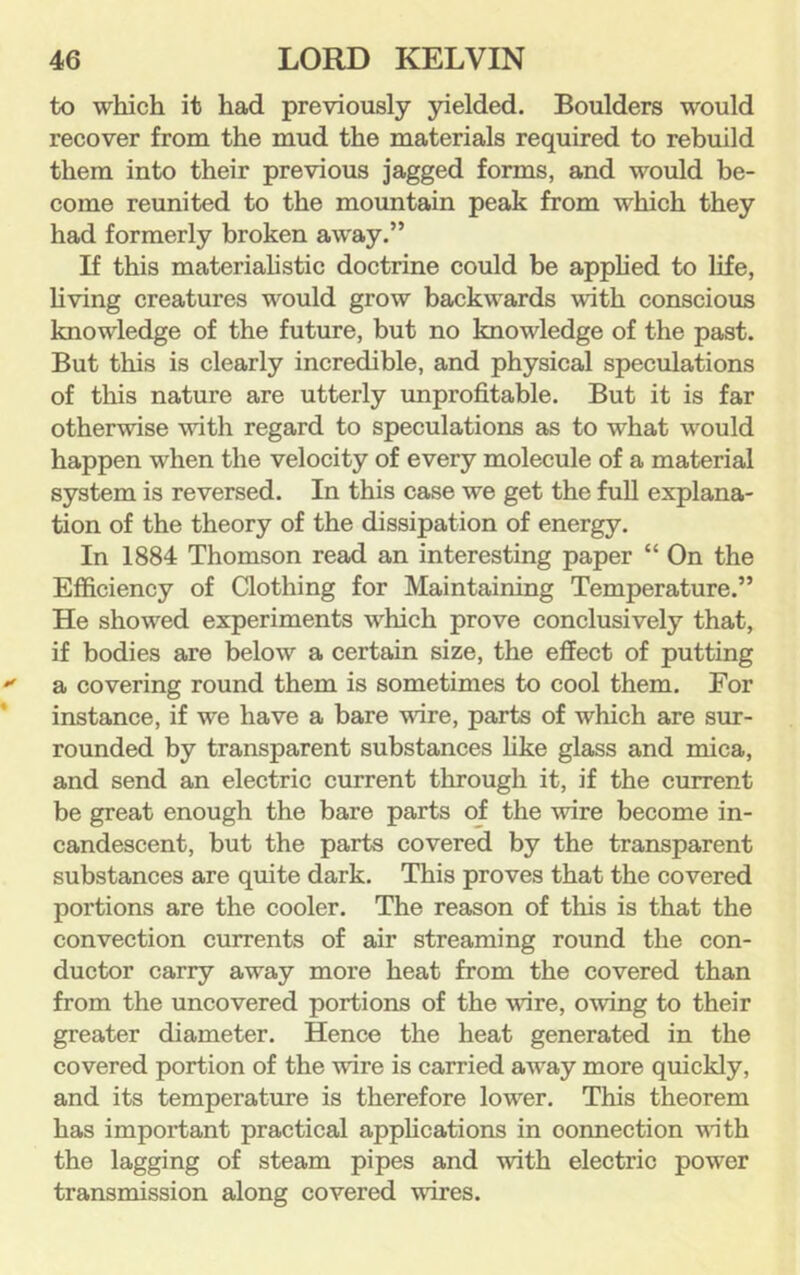 to which it had previously yielded. Boulders would recover from the mud the materials required to rebuild them into their previous jagged forms, and would be- come reunited to the mountain peak from which they had formerly broken away.” If this materiahstic doctrine could be apphed to life, hving creatures would grow backwards with conscious knowledge of the future, but no knowledge of the past. But this is clearly incredible, and physical speculations of this nature are utterly improfitable. But it is far otherwise with regard to speculations as to what would happen when the velocity of every molecule of a material system is reversed. In this case we get the full explana- tion of the theory of the dissipation of energy. In 1884 Thomson read an interesting paper “ On the Efficiency of Clothing for Maintaining Temperature.” He showed experiments which prove conclusively that, if bodies are below a certain size, the effect of putting a covering round them is sometimes to cool them. For instance, if we have a bare wire, parts of which are sur- rounded by transparent substances hke glass and mica, and send an electric current through it, if the current be great enough the bare parts of the wire become in- candescent, but the parts covered by the transparent substances are quite dark. This proves that the covered portions are the cooler. The reason of this is that the convection currents of air streaming round the con- ductor carry away more heat from the covered than from the uncovered portions of the wire, owing to their greater diameter. Hence the heat generated in the covered portion of the wire is carried away more quickly, and its temperature is therefore lower. This theorem has important practical apphcations in connection vith the lagging of steam pipes and with electric power transmission along covered wires.