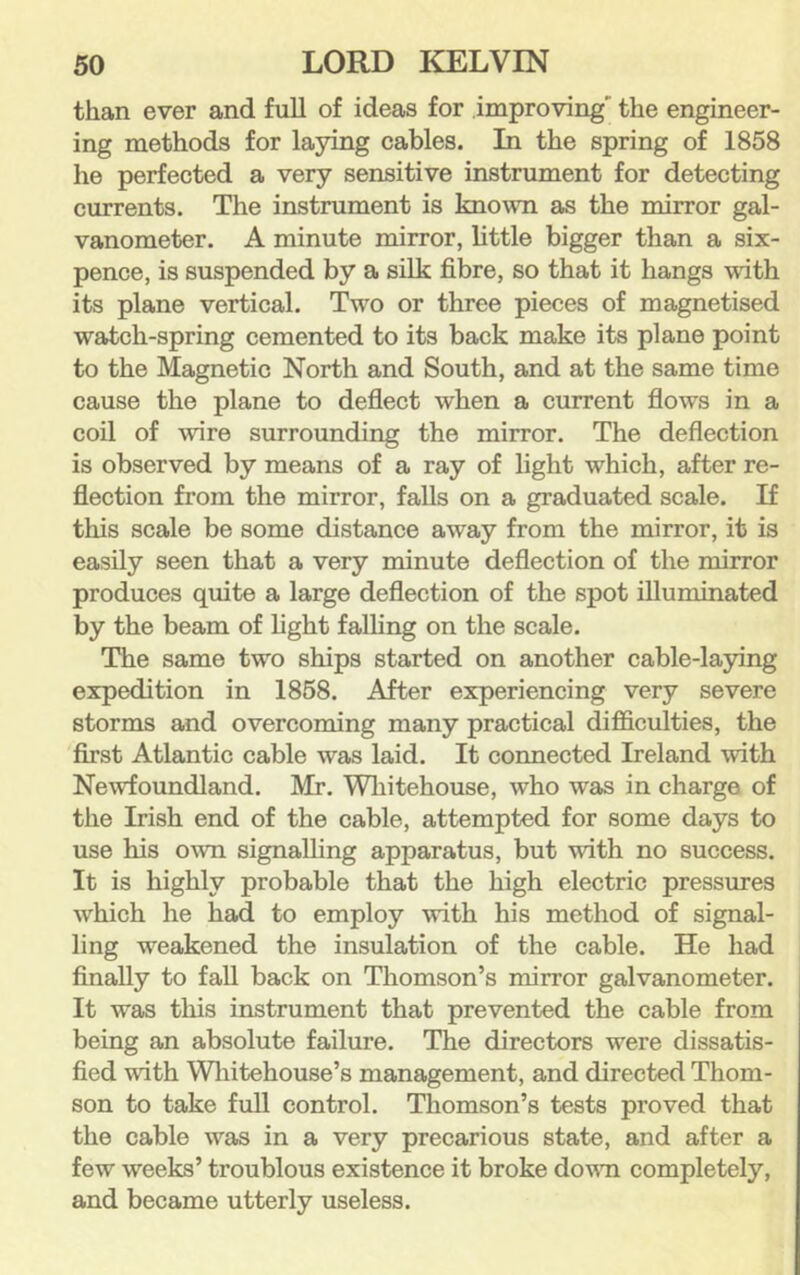 than ever and full of ideas for improving' the engineer- ing methods for laying cables. In the spring of 1858 he perfected a very sensitive instrument for detecting currents. The instrument is known as the mirror gal- vanometer. A minute mirror, little bigger than a six- pence, is suspended by a silk fibre, so that it hangs with its plane vertical. Two or three pieces of magnetised watch-spring cemented to its back make its plane point to the Magnetic North and South, and at the same time cause the plane to deflect when a current flows in a coil of wire surrounding the mirror. The deflection is observed by means of a ray of light which, after re- flection from the mirror, falls on a graduated scale. If this scale be some distance away from the mirror, it is easily seen that a very minute deflection of the mirror produces quite a large deflection of the spot illuminated by the beam of light falling on the scale. The same two ships started on another cable-lapng expedition in 1868. After experiencing very severe storms and overcoming many practical difficulties, the first Atlantic cable was laid. It connected Ireland with Newfoundland. Mr. Wliitehouse, who was in charge of the Irish end of the cable, attempted for some days to use his own signalling apparatus, but with no success. It is highly probable that the high electric pressures which he had to employ with his method of signal- ling weakened the insulation of the cable. He had finally to fall back on Thomson’s mirror galvanometer. It was this instrument that prevented the cable from being an absolute failure. The directors were dissatis- fied with Wliitehouse’s management, and directed Thom- son to take full control. Thomson’s tests proved that the cable was in a very precarious state, and after a few weeks’ troublous existence it broke dovTi completely, and became utterly useless.