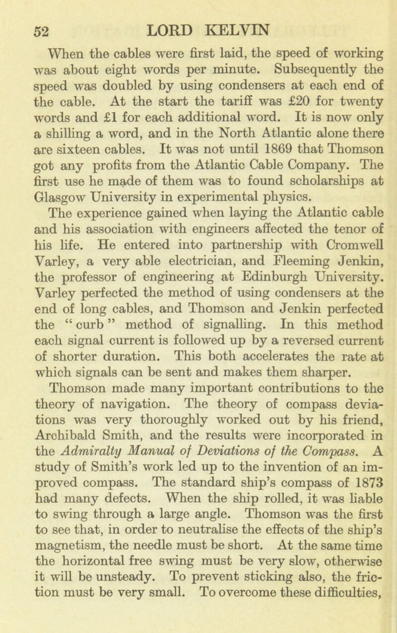 When the cables were first laid, the speed of working was about eight words per minute. Subsequently the speed was doubled by using condensers at each end of the cable. At the start the tariff was £20 for twenty words and £1 for each additional word. It is now only a shilling a word, and in the North Atlantic alone there are sixteen cables. It was not until 1869 that Thomson got any profits from the Atlantic Cable Company. The first use he made of them was to found scholarships at Glasgow University in experimental physics. The experience gained when laying the Atlantic cable and his association with engineers affected the tenor of liis fife. He entered into partnership with Cromwell Varley, a very able electrician, and Fleeming Jenkin, the professor of engineering at Edinburgh University. Varley perfected the method of using condensers at the end of long cables, and Thomson and Jenkin perfected the “ curb ” method of signalling. In this method each signal current is followed up by a reversed current of shorter duration. This both accelerates the rate at which signals can be sent and makes them sharper. Thomson made many important contributions to the theory of navigation. The theory of compass devia- tions was very thoroughly worked out by his friend, Archibald Smith, and the results were incorporated in the Admiralty Manual of Deviations of the Compass. A study of Smith’s work led up to the invention of an im- proved compass. The standard ship’s compass of 1873 had many defects. When the ship rolled, it was hable to sving through a large angle. Thomson was the first to see that, in order to neutrahse the effects of the ship’s magnetism, the needle must be short. At the same time the horizontal free swing must be very slow, otherwise it will be unsteady. To prevent sticking also, the fric- tion must be very small. To overcome these difficulties,