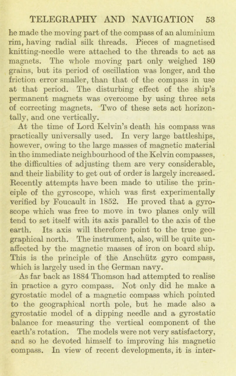 he made the moving part of the compass of an aluminium rim, having radial silk threads. Pieces of magnetised knitting-needle were attached to the threads to act as magnets. The whole moving part only weighed 180 grains, but its period of oscillation was longer, and the friction error smaller, than that of the compass in use at that period. The disturbing effect of the ship’s permanent magnets was overcome by using three sets of correcting magnets. Two of these sets act horizon- tally, and one vertically. At the time of Lord Kelvin’s death his compass was practically universally used. In very large battleships, however, owing to the large masses of magnetic material in the immediate neighbourhood of the Kelvin compasses, the difficulties of adjusting them are very considerable, and their hability to get out of order is largely increased. Recently attempts have been made to utihse the prin- ciple of the gyroscope, which was first experimentally verified by Foucault in 1852. He proved that a gyro- scope which was free to move in two planes only Avill tend to set itself with its axis parallel to the axis of the earth. Its axis will therefore point to the true geo- graphical north. The instrument, also, wiU be quite un- affected by the magnetic masses of iron on board ship. This is the principle of the Anschutz gyro compass, ■which is largely used in the German navy. As far back as 1884 Thomson had attempted to realise in practice a gyro compass. Not only did he make a gyrostatic model of a magnetic compass which pointed to the geographical north pole, but he made also a g3n'ostatic model of a dipping needle and a gyrostatic balance for measuring the vertical component of the earth’s rotation. The models were not very satisfactory, and so he devoted himself to improving his magnetic compass. In vdew of recent developments, it is inter-