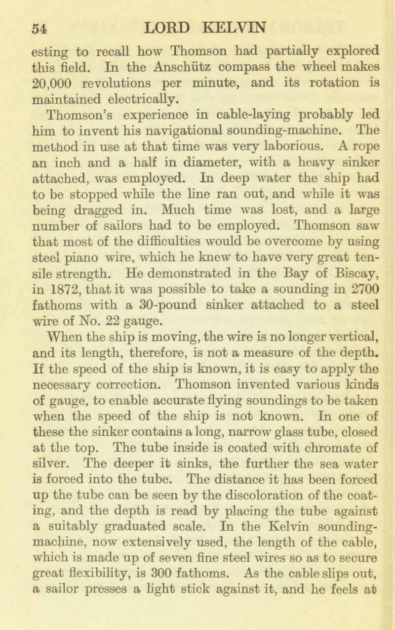 esting to recall how Thomson had partially explored this field. In the Anschutz compass the wheel makes 20,000 revolutions per minute, and its rotation is maintained electrically. Thomson’s experience in cable-laying probably led him to invent his navigational sounding-machine. The method in use at that time was very laborious. A rope an inch and a half in diameter, with a heavy sinker attached, was employed. In deep water the ship had to be stopped while the line ran out, and while it was being dragged in. Much time was lost, and a large number of sailors had to be employed. Thomson saw that most of the difficulties would be overcome by using steel piano wire, which he knew to have very great ten- sile strength. He demonstrated in the Bay of Biscay, in 1872, that it was possible to take a sounding in 2700 fathoms with a 30-pound sinker attached to a steel wire of No. 22 gauge. When the ship is moving, the wire is no longer vertical, and its length, therefore, is not a measure of the depth. If the speed of the ship is known, it is easy to apply the necessary correction. Thomson invented various kinds of gauge, to enable accurate flying soundings to be taken when the speed of the ship is not known. In one of these the sinker contains a long, narrow glass tube, closed at the top. The tube inside is coated with chromate of silver. The deeper it sinks, the further the sea water is forced into the tube. The distance it has been forced up the tube can be seen by the discoloration of the coat- ing, and the depth is read by placing the tube against a suitably graduated scale. In the Kelvin sounding- macliine, now extensively used, the length of the cable, which is made up of seven fine steel wires so as to secme great flexibility, is 300 fathoms. As the cable shps out, a sailor presses a light stick against it, and he feels at