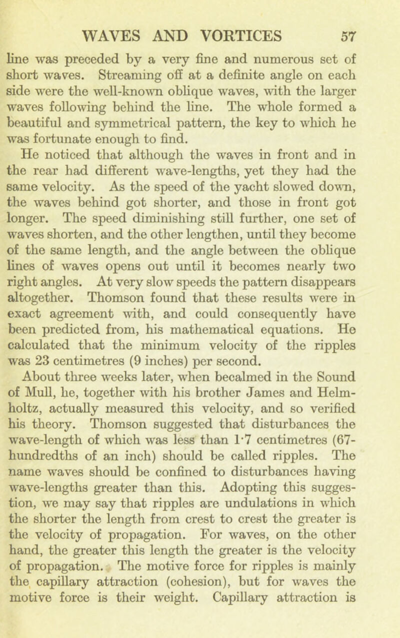 line was preceded by a very fine and numerous set of short waves. Streaming off at a definite angle on each side were the well-knovm oblique waves, -with the larger waves following behind the fine. The whole formed a beautiful and symmetrical pattern, the key to which he was fortunate enough to find. He noticed that although the waves in front and in the rear had different wave-lengths, yet they had the same velocity. As the speed of the yacht slowed down, the waves behind got shorter, and those in front got longer. The speed diminishing stiff further, one set of waves shorten, and the other lengthen, until they become of the same length, and the angle between the obffque lines of waves opens out until it becomes nearly two right angles. At very slow speeds the pattern disappears altogether. Thomson found that these results were in exact agreement with, and could consequently have been predicted from, his mathematical equations. He calculated that the minimum velocity of the ripples was 23 centimetres (9 inches) per second. About three weeks later, when becalmed in the Sound of Muff, he, together with his brother James and Helm- holtz, actually measured this velocity, and so verified his theory. Thomson suggested that disturbances the wave-length of which was less than 1-7 centimetres (67- hundredths of an inch) should be called ripples. The name waves should be confined to disturbances having wave-lengths greater than this. Adopting this sugges- tion, we may say that ripples are undulations in which the shorter the length from crest to crest the greater is the velocity of propagation. For waves, on the other hand, the greater this length the greater is the velocity of propagation. Tlie motive force for ripples is mainly the capillary attraction (cohesion), but for waves the motive force is their weight. Capillary attraction is