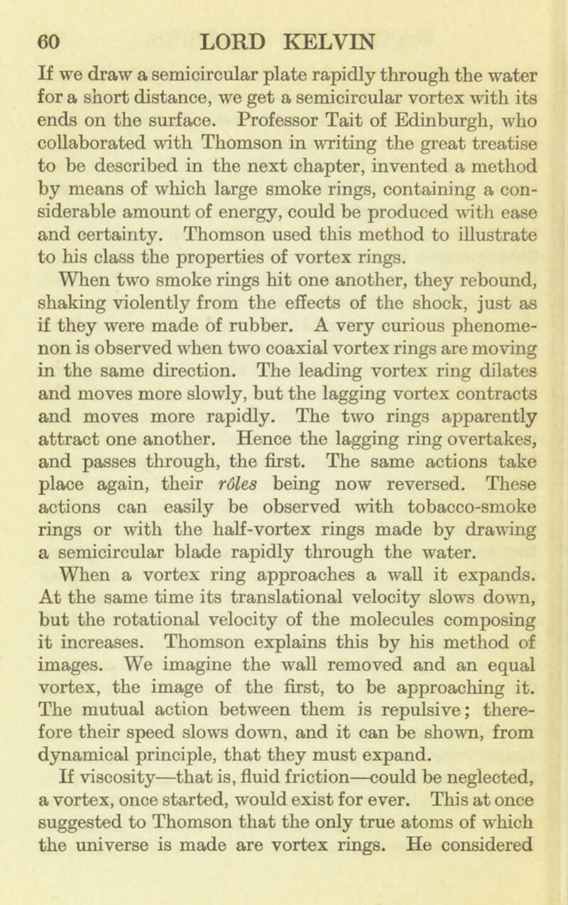 If we draw a semicircular plate rapidly through the water for a short distance, we get a semicircular vortex with its ends on the surface. Professor Tait of Edinburgh, who collaborated with Thomson in writing the great treatise to be described in the next chapter, invented a method by means of which large smoke rings, containing a con- siderable amount of energy, could be produced with ease and certainty. Thomson used this method to illustrate to his class the properties of vortex rings. When two smoke rings hit one another, they rebound, shaking violently from the effects of the shock, just as if they were made of rubber. A very curious phenome- non is observed when two coaxial vortex rings are moving in the same direction. The leading vortex ring dilates and moves more slowly, but the lagging vortex contracts and moves more rapidly. The two rings apparently attract one another. Hence the lagging ring overtakes, and passes through, the first. The same actions take place again, their rdles being now reversed. These actions can easily be observed with tobacco-smoke rings or with the half-vortex rings made by drawing a semicircular blade rapidly through the water. When a vortex ring approaches a waU it expands. At the same time its translational velocity slows down, but the rotational velocity of the molecules composing it increases. Thomson explains this by his method of images. We imagine the wall removed and an equal vortex, the image of the first, to be approaching it. The mutual action between them is repulsive; there- fore their speed slows down, and it can be shown, from dynamical principle, that they must expand. If viscosity—that is, fiuid friction—could be neglected, a vortex, once started, would exist for ever. This at once suggested to Thomson that the only true atoms of which the universe is made are vortex rings. He considered