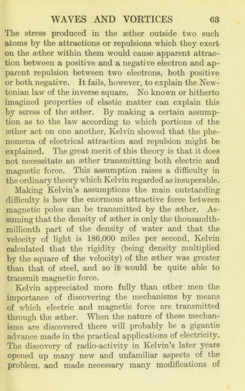 The stress produced in the aether outside two such atoms by the attractions or repulsions which they exert on the aether within them would cause apparent attrac- tion between a positive and a negative electron and ap- parent repulsion between two electrons, both positive or both negative. It fails, however, to explain the New- tonian law of the inverse square. No known or hitherto imagined properties of elastic matter can explain this by scress of the aether. By making a certain assump- tion as to the law according to which portions of the aether act on one another, Kelvin showed that the phe- nomena of electrical attraction and repulsion might be explained. The great merit of this theory is that it does not necessitate an aether transmitting both electric and magnetic force. This assumption raises a difficulty in the ordinary theory which Kelvin regarded as insuperable. Making Kelvin’s assumptions the main outstanding difficulty is how the enormous attractive force between magnetic poles can be transmitted by the aether. As- suming that the density of aether is only the thousandth- millionth part of the density of water and that the velocity of light is 186,000 miles per second, Kelvin calculated that the rigidity (being density multiplied by the square of the velocity) of the aether was greater than that of steel, and so it would be quite able to transmit magnetic force. Kelvin appreciated more fully than other men the importance of discovering the mechanisms by means of which electric and magnetic force are transmitted through the aether. When the nature of these mechan- isms are discovered there will probably be a gigantic advance made in the practical applications of electricity. The discovery of radio-activity in Kelvin’s later years opened up many new and unfamiliar aspects of the problem, and made necessary many modifications of