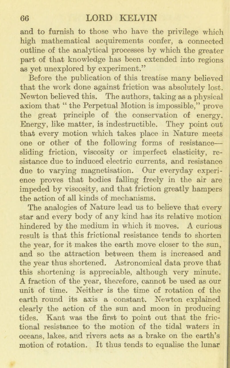 and to furnish to those who have the privilege w'hich high mathematical acquirements confer, a connected outline of the analytical processes by which the greater part of that knowledge has been extended into regions as yet unexplored by experiment.” Before the publication of this treatise many believed that the work done against friction was absolutely lost. Newton beheved this. The authors, taking as a physical axiom that “ the Perpetual Motion is impossible,” prove the great principle of the conservation of energy. Energy, hke matter, is indestructible. They point out that every motion which takes place in Nature meets one or other of the following forms of resistance— sliding friction, viscosity or imperfect elasticity, re- sistance due to induced electric currents, and resistance due to varjnng magnetisation. Our everyday experi- ence proves that bodies falling freely in the air are impeded by viscosity, and that friction greatly hampers the action of all kinds of mechanisms. The analogies of Nature lead us to believe that every star and every body of any kind has its relative motion hindered by the medium in which it moves. A curious result is that this frictional resistance tends to shorten the year, for it makes the earth move closer to the sim, and so the attraction between them is increased and the year thus shortened. Astronomical data prove that this shortening is appreciable, although very minute. A fraction of the year, therefore, cannot be used as our unit of time. Neither is the time of rotation of the earth round its axis a constant. Newton explained clearly the action of the sun and moon in producing tides. Kant was the first to point out that the fric- tional resistance to the motion of the tidal waters in oceans, lakes, and rivers acts as a brake on the earth’s motion of rotation. It thus tends to equalise the lunar