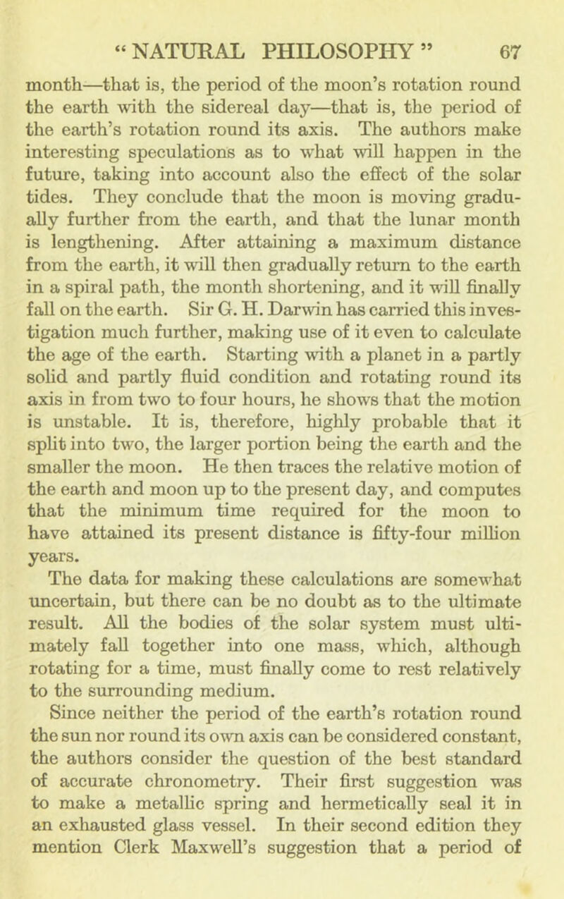 month—that is, the period of the moon’s rotation round the earth with the sidereal day—that is, the period of the earth’s rotation round its axis. The authors make interesting speculations as to w'hat will happen in the future, taking into account also the effect of the solar tides. They conclude that the moon is moving gradu- ally further from the earth, and that the lunar month is lengthening. After attaining a maximum distance from the earth, it will then gradually return to the earth in a spiral path, the month shortening, and it wiU finally fall on the earth. Sir G. H. Darwin has carried this inves- tigation much further, making use of it even to calculate the age of the earth. Starting with a planet in a partly sohd and partly fluid condition and rotating round its axis in from two to four hours, he shows that the motion is unstable. It is, therefore, highly probable that it spht into two, the larger portion being the earth and the smaller the moon. He then traces the relative motion of the earth and moon up to the present day, and computes that the minimum time required for the moon to have attained its present distance is fifty-four million years. The data for making these calculations are somew'hat uncertain, but there can be no doubt as to the ultimate result. All the bodies of the solar system must ulti- mately fall together into one mass, which, although rotating for a time, must finally come to rest relatively to the surrounding medium. Since neither the period of the earth’s rotation round the sun nor round its own axis can be considered constant, the authors consider the question of the best standard of accurate chronometry. Their first suggestion was to make a metalhc spring and hermetically seal it in an exhausted glass vessel. In their second edition they mention Clerk Maxw^eU’s suggestion that a period of