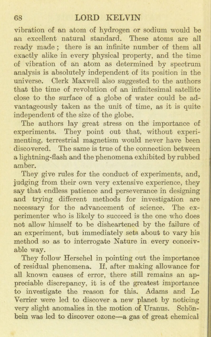 vibration of an atom of hydrogen or sodium would be an excellent natural standard. These atoms are all ready made ; there is an infinite number of them all exactly ahke in every physical property, and the time of vibration of an atom as determined by spectrum analysis is absolutely independent of its position in the universe. Clerk Maxwell also suggested to the authors that the time of revolution of an infinitesimal satellite close to the surface of a globe of water could be ad- vantageously taken as the unit of time, as it is quite independent of the size of the globe. The authors lay great stress on the importance of experiments. They point out that, without experi- menting, terrestrial magnetism would never have been discovered. The same is true of the connection between a lightning-flash and the phenomena exhibited by rubbed amber. They give rules for the conduct of experiments, and, judging from their own very extensive experience, they say that endless patience and perseverance in designing and trying different methods for investigation are necessary for the advancement of science. The ex- perimenter who is likely to succeed is the one who does not allow himself to be disheartened by the failure of an experiment, but immediately sets about to vary his method so as to interrogate Nature in every conceiv- able way. They follow Herschel in pointing out the importance of residual phenomena. If, after making allowance for all known causes of error, there still remains an ap- preciable discrepancy, it is of the greatest importance to investigate the reason for this. Adams and Le Verrier were led to discover a new planet by noticing very slight anomalies in the motion of Uranus. Schon- bein was led to discover ozone—a gas of great chemical