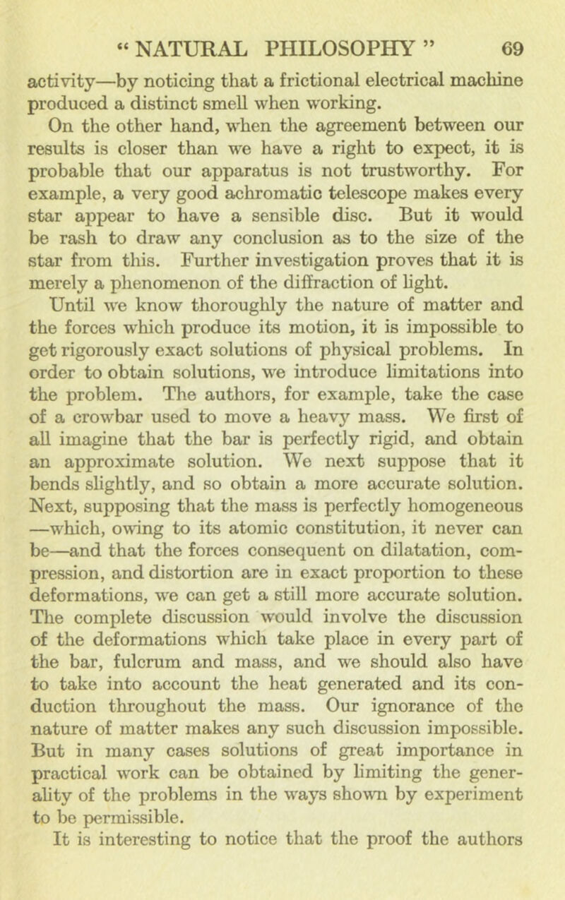 activity—by noticing that a frictional electrical machine produced a distinct smell when working. On the other hand, when the agreement between our results is closer than we have a right to expect, it is probable that our apparatus is not trustworthy. For example, a very good achromatic telescope makes every star appear to have a sensible disc. But it would be rash to draw any conclusion as to the size of the star from this. Further investigation proves that it is merely a phenomenon of the diffraction of hght. Until we know thoroughly the nature of matter and the forces which produce its motion, it is impossible to get rigorously exact solutions of physical problems. In order to obtain solutions, we introduce limitations into the problem. The authors, for example, take the case of a crowbar used to move a heavy mass. We first of aU imagine that the bar is perfectly rigid, and obtain an approximate solution. We next suppose that it bends slightly, and so obtain a more accurate solution. Next, supposing that the mass is perfectly homogeneous —which, owing to its atomic constitution, it never can be—and that the forces consequent on dilatation, com- pression, and distortion are in exact proportion to these deformations, we can get a still more accurate solution. The complete discussion would involve the discussion of the deformations which take place in every part of the bar, fulcrum and mass, and we should also have to take into account the heat generated and its con- duction throughout the mass. Our ignorance of the nature of matter makes any such discussion impossible. But in many cases solutions of great importance in practical work can be obtained by limiting the gener- ahty of the problems in the ways shown by experiment to be permissible. It is interesting to notice that the proof the authors