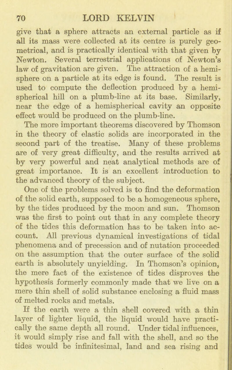 give that a sphere attracts an external particle as if all its mass were collected at its centre is purely geo- metrical, and is practically identical with that given by Newton. Several terrestrial apphcations of Newton’s law of gravitation are given. The attraction of a hemi- sphere on a particle at its edge is found. The result is used to compute the deflection produced by a hemi- spherical hiU on a plumb-hne at its base. Similarly, near the edge of a hemispherical cavity an opposite effect would be produced on the plumb-hne. The more important theorems discovered by Thomson in the theory of elastic solids are incorporated in the second part of the treatise. Many of these problems are of very great difficulty, and the results arrived at by very powerful and neat analytical methods are of great importance. It is an excellent introduction to the advanced theory of the subject. One of the problems solved is to find the deformation of the solid earth, supposed to be a homogeneous sphere, by the tides produced by the moon and sun. Thomson was the first to point out that in any complete theory of the tides this deformation has to he taken into ac- count. All previous dynamical investigations of tidal phenomena and of precession and of nutation proceeded on the assumption that the outer surface of the sohd earth is absolutely unyielding. In Thomson’s opinion, the mere fact of the existence of tides disproves the hypothesis formerly commonly made that we hve on a mere thin shell of sohd substance enclosing a fluid mass of melted rocks and metals. If the earth were a thin shell covered with a thin layer of fighter liquid, the liquid would have practi- cally the same depth aU round. Under tidal influences, it would simply rise and fall vdth the shell, and so the tides would be infinitesimal, land and sea rising and