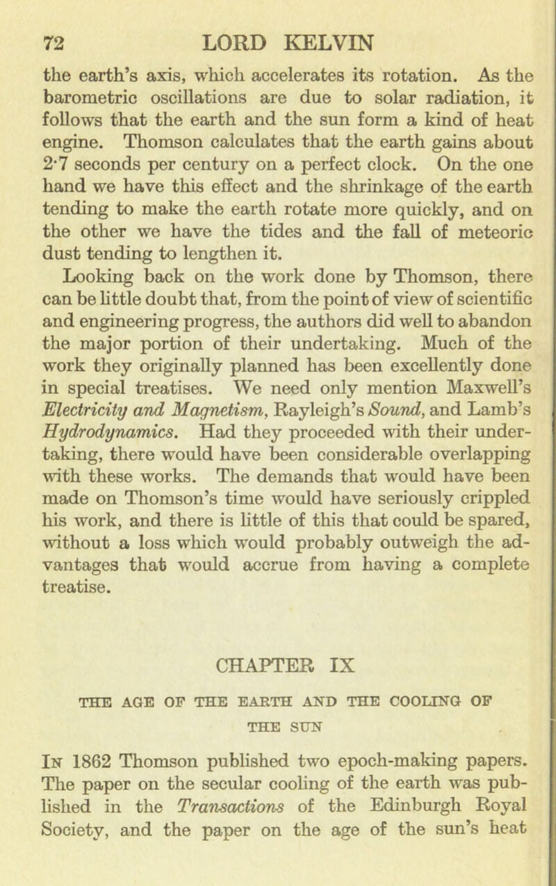 the earth’s axis, which accelerates its rotation. As the barometric oscillations are due to solar radiation, it follows that the earth and the sun form a kind of heat engine. Thomson calculates that the earth gains about 2'7 seconds per century on a perfect clock. On the one hand we have this effect and the shrinkage of the earth tending to make the earth rotate more quickly, and on the other we have the tides and the fall of meteoric dust tending to lengthen it. Looking back on the work done by Thomson, there can be httle doubt that, from the point of view of scientific and engineering progress, the authors did well to abandon the major portion of their undertaking. Much of the work they originally planned has been excellently done in special treatises. We need only mention Maxwell’s Electricity and Magnetism, Rayleigh’s Sound, and Lamb’s Hydrodynamics. Had they proceeded with their under- taking, there would have been considerable overlapping with these works. The demands that would have been made on Thomson’s time would have seriously crippled his work, and there is little of this that could be spared, without a loss which would probably outweigh the ad- vantages that would accrue from having a complete treatise. CHAPTER IX THE AGE OF THE EARTH AND THE COOLING OF THE SUN In 1862 Thomson published two epoch-making papers. The paper on the secular cooling of the earth was pub- lished in the Transactions of the Edinburgh Royal Society, and the paper on the age of the sun’s heat