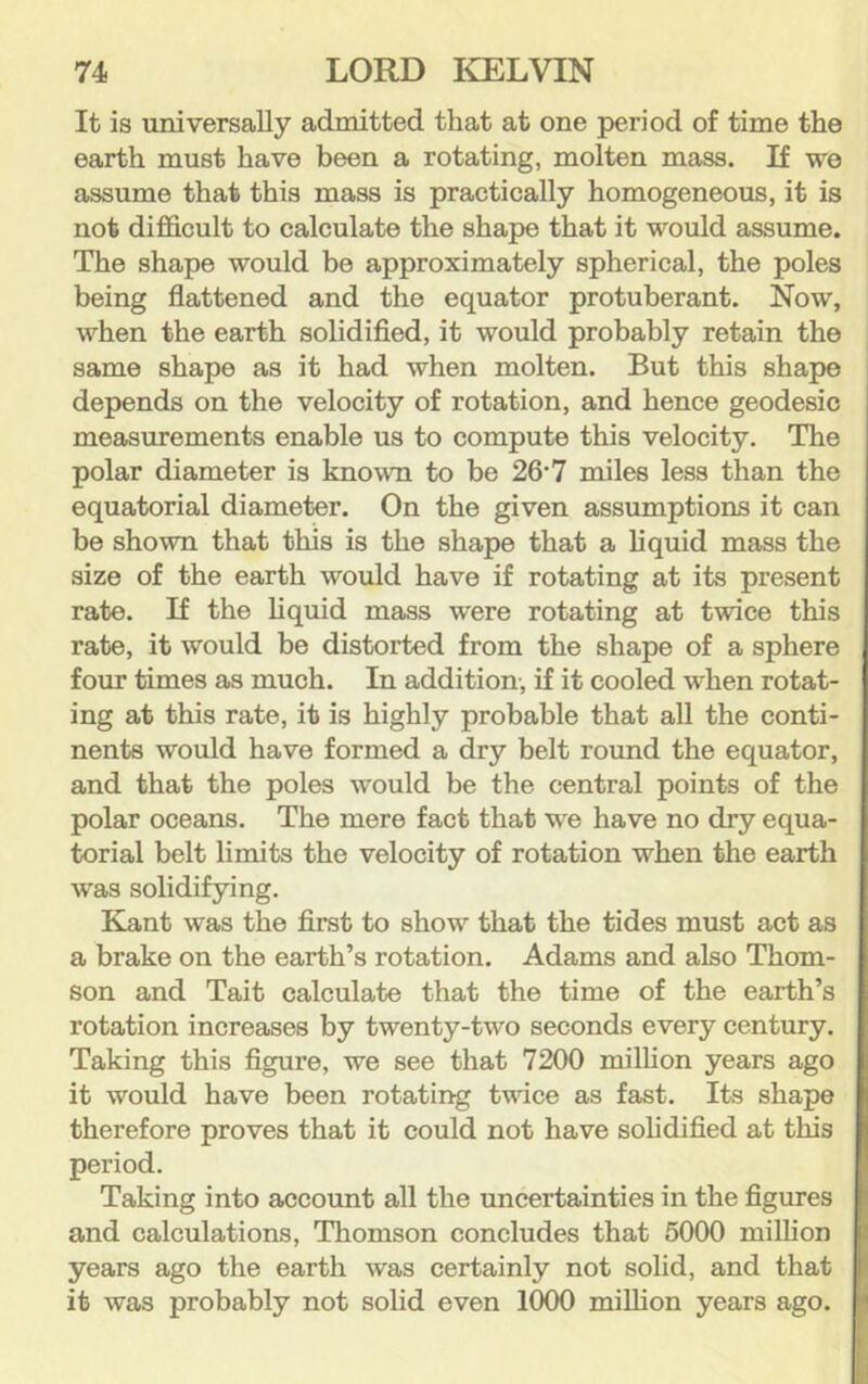 It is universally admitted that at one period of time the earth must have been a rotating, molten mass. If we assume that this mass is practically homogeneous, it is not difficult to calculate the shape that it would assume. The shape would be approximately spherical, the poles being flattened and the equator protuberant. Now, when the earth solidified, it would probably retain the same shape as it had when molten. But this shape depends on the velocity of rotation, and hence geodesic measurements enable us to compute this velocity. The polar diameter is known to be 26'7 miles less than the equatorial diameter. On the given assumptions it can be shown that this is the shape that a liquid mass the size of the earth would have if rotating at its present rate. If the hquid mass were rotating at twice this rate, it would be distorted from the shape of a sphere four times as much. In addition, if it cooled when rotat- ing at this rate, it is highly probable that all the conti- nents would have formed a dry belt round the equator, and that the poles would be the central points of the polar oceans. The mere fact that we have no dry equa- torial belt limits the velocity of rotation when the earth was solidifying. Kant was the first to show that the tides must act as a brake on the earth’s rotation. Adams and also Thom- son and Tait calculate that the time of the earth’s rotation increases by twenty-two seconds every century. Taking this figure, we see that 7200 million years ago it would have been rotating twice as fast. Its shape therefore proves that it could not have sohdified at this period. Taking into account all the uncertainties in the figures and calculations, Thomson concludes that 5000 million years ago the earth was certainly not solid, and that it was probably not solid even 1000 miUion years ago.