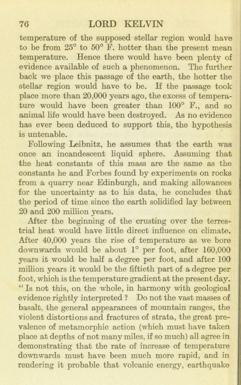 temperature of the supposed stellar region would have to be from 25° to 50° F. hotter than the present mean temperature. Hence there would have been plenty of evidence available of such a phenomenon. The further back we place this passage of the eaxth, the hotter the stellar region would have to be. If the passage took place more than 20,000 years ago, the excess of tempera- ture would have been greater than 100° F., and so animal life would have been destroyed. As no evidence has ever been deduced to support this, the hypothesis is untenable. Following Leibnitz, he assumes that the earth was once an incandescent liquid sphere. Assuming that the heat constants of this mass are the same as the constants he and Forbes found by experiments on rocks from a quarry near Edinburgh, and making allowances for the uncertainty as to his data, he concludes that the period of time since the earth solidified lay between 20 and 200 million years. After the beginning of the crusting over the terres- trial heat would have little direct influence on climate. After 40,000 years the rise of temperature as we bore downwards would be about 1° per foot, after 160,000 years it would be half a degree per foot, and after 100 million years it would be the fiftieth part of a degree per foot, which is the temperature gradient at the present day. “ Is not this, on the whole, in harmony with geological evidence rightly interpreted ? Do not the vast masses of basalt, the general appearances of mountain ranges, the violent distortions and fractures of strata, the great pre- valence of metamorphic action (which must have taken place at depths of not many miles, if so much) all agree in demonstrating that the rate of increase of temperature downwards must have been much more rapid, and in rendering it probable that volcanic energy, earthquake