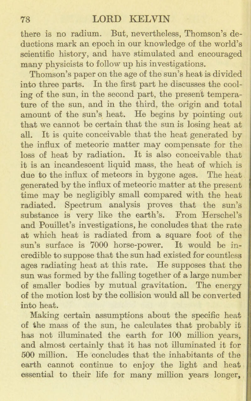 there is no radium. But, nevertheless, Thomson’s de- ductions mark an epoch in our knowledge of the world’s scientific history, and have stimulated and encouraged many physicists to follow up his investigations. Thomson’s paper on the age of the sun’s heat is divided into three parts. In the first part he discusses the cool- ing of the sun, in the second part, the present tempera- ture of the sun, and in the third, the origin and total amount of the sun’s heat. He begins by pointing out that we cannot be certain that the sun is losing heat at all. It is quite conceivable that the heat generated by the influx of meteoric matter may compensate for the loss of heat by radiation. It is also conceivable that it is an incandescent liquid mass, the heat of which is due to the influx of meteors in bygone ages. The heat generated by the influx of meteoric matter at the present time may be negligibly small compared with the heat radiated. Spectrum analysis proves that the sun’s substance is very like the earth’s. From Herschel’s and Pouillet’s investigations, he concludes that the rate at which heat is radiated from a square foot of the sun’s surface is 7000 horse-power. It would be in- credible to suppose that the sun had existed for countless ages radiating heat at this rate. He supposes that the sun was formed by the falling together of a large number of smaller bodies by mutual gravitation. The energy of the motion lost by the collision would aU be converted into heat. Making certain assumptions about the specific heat of the mass of the sun, he calculates that probably it has not illuminated the eai’th for 100 million years, and almost certainly that it has not illuminated it for 500 million. He concludes that the inhabitants of the earth cannot continue to enjoy the light and heat essential to their life for many million years longer.