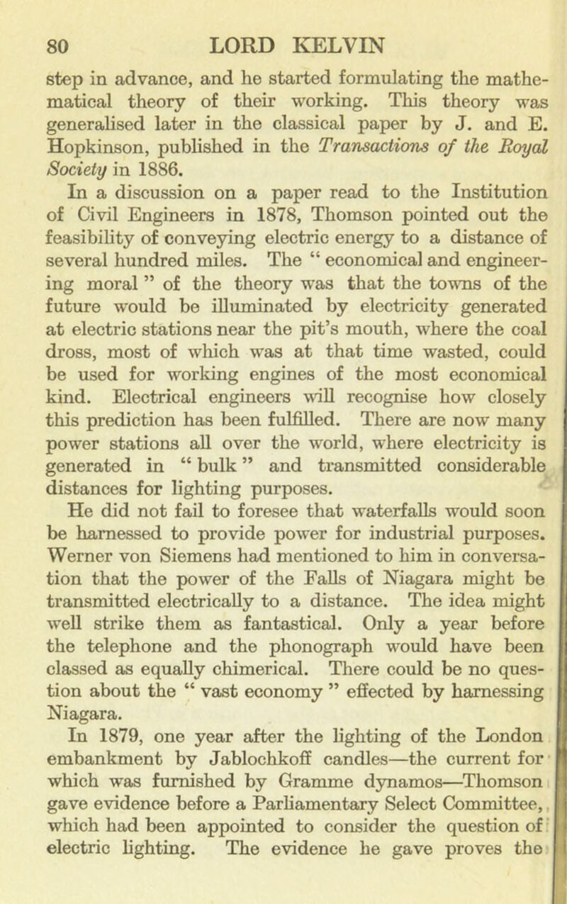 step in advance, and he started formulating the mathe- matical theory of their working. This theory was generahsed later in the classical paper by J. and E. Hopkinson, published in the Transactions of the Royal Society in 1886. In a discussion on a paper read to the Institution of Civil Engineers in 1878, Thomson pointed out the feasibility of conveying electric energy to a distance of several hundred miles. The “ economical and engineer- ing moral ” of the theory was that the towns of the future would be illuminated by electricity generated at electric stations near the pit’s mouth, where the coal dross, most of which was at that time wasted, could be used for working engines of the most economical kind. Electrical engineers will recognise how closely this prediction has been fulfilled. There are now many power stations aU over the world, where electricity is generated in “ bulk ” and transmitted considerable distances for lighting purposes. He did not fail to foresee that waterfalls would soon be harnessed to provide power for industrial purposes. Werner von Siemens had mentioned to him in conversa- tion that the power of the Falls of Niagara might be transmitted electrically to a distance. The idea might well strike them as fantastical. Only a year before the telephone and the phonograph would have been classed as equally chimerical. There could be no ques- tion about the “ vast economy ” effected by harnessing Niagara. In 1879, one year after the lighting of the London embankment by Jablochkoff candles—the current for • which was furnished by Gramme dynamos—^Thomson i gave evidence before a Parfiamentary Select Committee,, which had been appointed to consider the question ofi electric lighting. The evidence he gave proves the