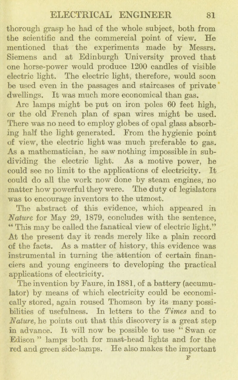 tliorough grasp he had of the whole subject, both from the scientific and the commercial point of view. He mentioned that the experiments made by Messrs. Siemens and at Edinburgh University proved that one horse-power would produce 1200 candles of visible electric light. The electric hght, therefore, would soon be used even in the passages and staircases of private* dwellings. It was much more economical than gas. Arc lamps might be put on iron poles 60 feet high, or the old French plan of span wires might be used. There w'as no need to employ globes of opal glass absorb- ing half the light generated. From the hygienic point of view, the electric light was much preferable to gas. As a mathematician, he saw nothing impossible in sub- dividing the electric light. As a motive power, he could see no limit to the applications of electricity. It could do all the work now done by steam engines, no matter how powerful they were. The duty of legislators was to encourage inventors to the utmost. The abstract of this evidence, which appeared in Nature for May 29, 1879, concludes with the sentence, “ This may be called the fanatical view of electric light.” At the present day it reads merely like a plain record of the facts. As a matter of history, this evidence was instrumental in turning the attention of certain finan- ciers and young engineers to developing the practical applications of electricity. The invention by Faure, in 1881, of a battery (accumu- lator) by means of which electricity could be economi- cally stored, again roused Thomson by its many possi- bihties of usefulness. In letters to the Times and to Nature, he points out that this discovery is a great step in advance. It will now be possible to use “ Swan or Edison ” lamps both for mast-head lights and for the red and green side-lamps. He also makes the important F