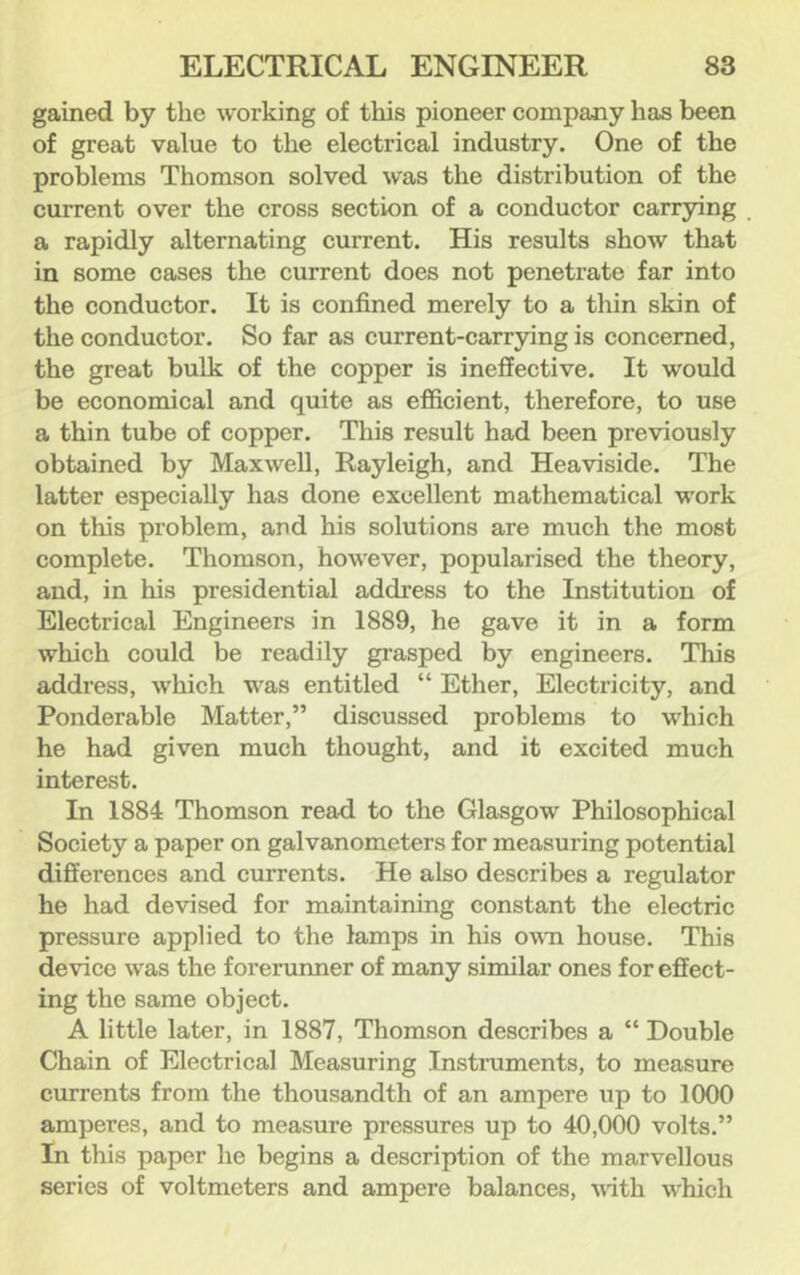 gained by the working of this pioneer company has been of great value to the electrical industry. One of the problems Thomson solved was the distribution of the current over the cross section of a conductor carrying a rapidly alternating current. His results show that in some cases the current does not penetrate far into the conductor. It is confined merely to a thin skin of the conductor. So far as current-carr3dng is concerned, the great bulk of the copper is ineffective. It would be economical and quite as efficient, therefore, to use a thin tube of copper. This result had been previously obtained by Maxwell, Rayleigh, and Heaviside. The latter especially has done excellent mathematical work on this problem, and his solutions are much the most complete. Thomson, however, popularised the theory, and, in his presidential address to the Institution of Electrical Engineers in 1889, he gave it in a form which could be readily grasped by engineers. This address, which was entitled “ Ether, Electricity, and Ponderable Matter,” discussed problems to which he had given much thought, and it excited much interest. In 1884 Thomson read to the Glasgow Philosophical Society a paper on galvanometers for measuring potential differences and currents. He also describes a regulator he had devised for maintaining constant the electric pressure applied to the lamps in his own house. This device was the forerunner of many similar ones for effect- ing the same object. A little later, in 1887, Thomson describes a “ Double Chain of Electrical Measuring Instruments, to measure currents from the thousandth of an ampere up to 1000 amperes, and to measure pressures up to 40,000 volts.” In this paper he begins a description of the marvellous series of voltmeters and ampere balances, with which