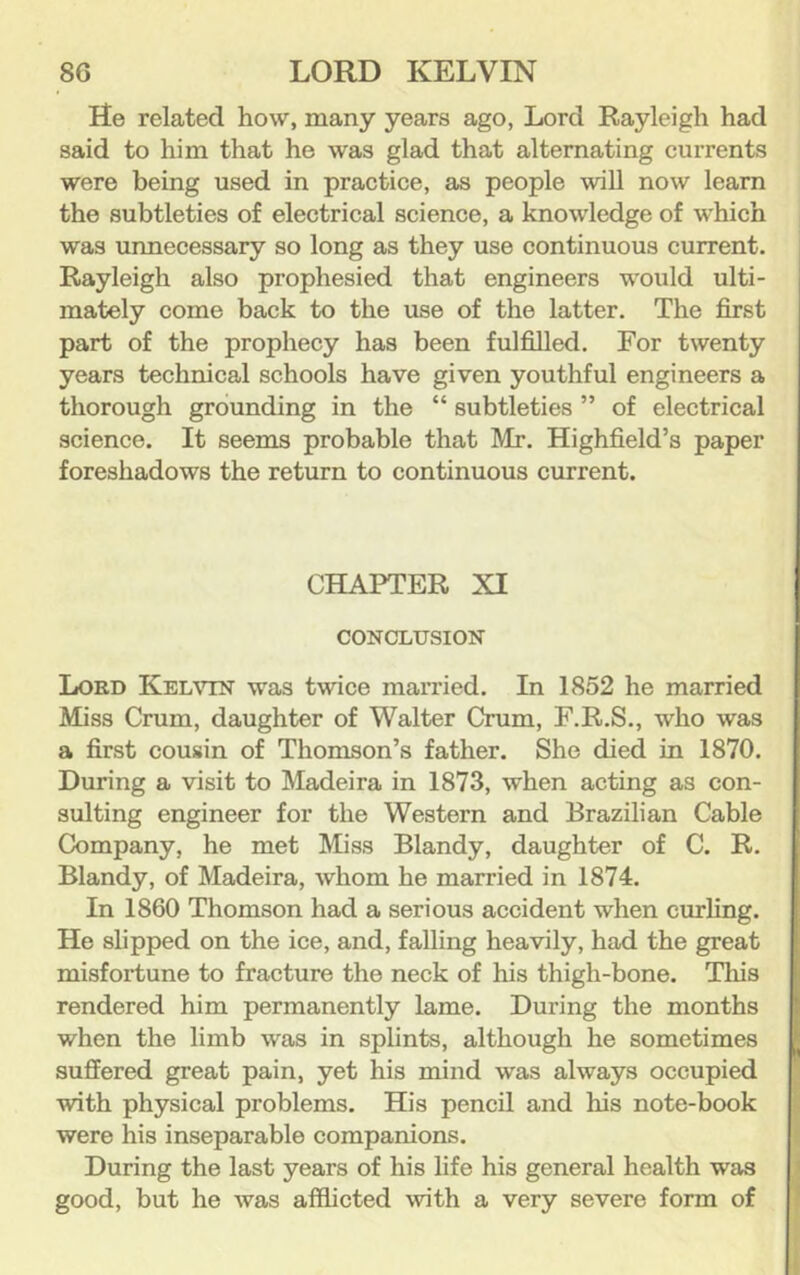 He related how, many years ago, Lord Rayleigh had said to him that he was glad that alternating currents were being used in practice, as people will now learn the subtleties of electrical science, a knowledge of w’hich was unnecessary so long as they use continuous current. Rayleigh also prophesied that engineers would ulti- mately come back to the use of the latter. The first part of the prophecy has been fulfilled. For twenty years technical schools have given youthful engineers a thorough grounding in the “ subtleties ” of electrical science. It seems probable that Mr. Highfield’s paper foreshadows the return to continuous current. CHAPTER XI CONCLTTSION Lokd Kelvin was twice married. In 1852 he married Miss Crum, daughter of Walter Crum, F.R.S., who was a first cousin of Thomson’s father. She died in 1870. During a visit to Madeira in 1873, when acting as con- sulting engineer for the Western and Brazilian Cable Company, he met Miss Blandy, daughter of C. R. Blandy, of Madeira, whom he married in 1874. In 1860 Thomson had a serious accident when curling. He slipped on the ice, and, falling heavily, had the great misfortune to fracture the neck of his thigh-bone. This rendered him permanently lame. During the months when the limb was in splints, although he sometimes suffered great pain, yet his mind was always occupied with physical problems. His pencil and his note-book were his inseparable companions. During the last years of his life his general health was good, but he was afflicted \vith a very severe form of