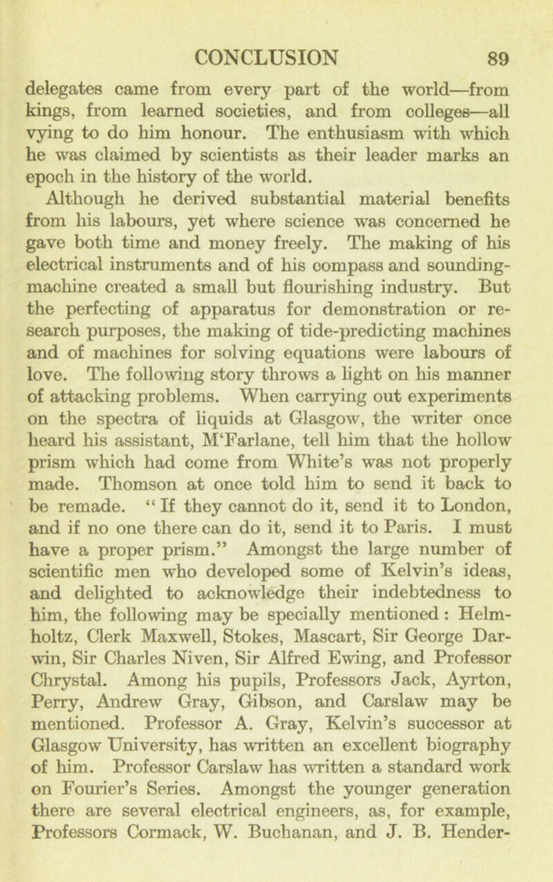 delegates came from every part of the world—from kings, from learned societies, and from colleges—all vying to do him honour. The enthusiasm with which he was claimed by scientists as their leader marks an epoch in the history of the world. Although he derived substantial material benefits from his labours, yet where science was concerned he gave both time and money freely. The making of his electrical instruments and of his compass and sounding- machine created a small but flourishing industry. But the perfecting of apparatus for demonstration or re- search purposes, the making of tide-predicting machines and of machines for solving equations were labours of love. The following story throws a fight on his manner of attacking problems. When carrying out experiments on the spectra of liquids at Glasgow, the writer once heard his assistant, M‘Farlane, tell him that the hollow prism which had come from White’s was not properly made. Thomson at once told him to send it back to be remade. “ If they cannot do it, send it to London, and if no one there can do it, send it to Paris. I must have a proper prism.” Amongst the large number of scientific men who developed some of Kelvin’s ideas, and delighted to acknowledge their indebtedness to him, the following may be specially mentioned: Helm- holtz, Clerk Maxwell, Stokes, Mascart, Sir George Dar- win, Sir Charles Niven, Sir Alfred Ewing, and Professor Chrystal. Among his pupils, Professors Jack, Ayrton, Perry, Andrew Gray, Gibson, and Carslaw may be mentioned. Professor A. Gray, Kelvin’s succe.ssor at Glasgow University, has written an excellent biography of him. Professor Carslaw has written a standard work on Fourier’s Series. Amongst the younger generation there are several electrical engineers, as, for example, Professors Cormack, W. Buchanan, and J. B. Hender-