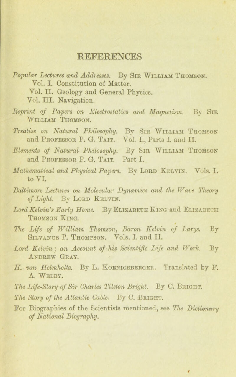 REFERENCES Popular Lectures and Addresses. By Sm William Thomson. Vol. I. Constitution of Matter. Vol. II. Geology and General Physics. Vol. ni. Navigation. Reprint of Papers on Electrostatics and Magnetism. By Sir William Thomson. Treatise on Natural Philosophy. By Sir William Thomson and Professor P. G. Tait. Vol. L, Parts I. and II. Elements of Natural Philosophy. By Sir William Thomson and Professor P. G. Tait. Part I. Mathematical and Physical Papers. By Lord Kelvin. VoIs. I. to VI. Baltimore Lectures on Molecular Dynamics and the Wave Theory of Light. By Lord Kelvin. Lord Kelvin’s Early Home. By Elizaboth Kino and Elizabeth Thomson King. The Life of William Thomson, Baron Kelvin of Largs. By SiLVANDS P. Thompson. Vols. I. and II. Lord Kelvin I an Account of his Scientific Life and Work. By Andrew Gray. ]I. von Helmholtz. By L. Koenigsberger. Translated by F. A, Welby. The Life-Story of Sir Charles Tilston Bright. By C. Bright. The Story of the Atlantic Cable. By C. Bright. For Biographies of the Scientists mentioned, see The Dictionary of National Biography.